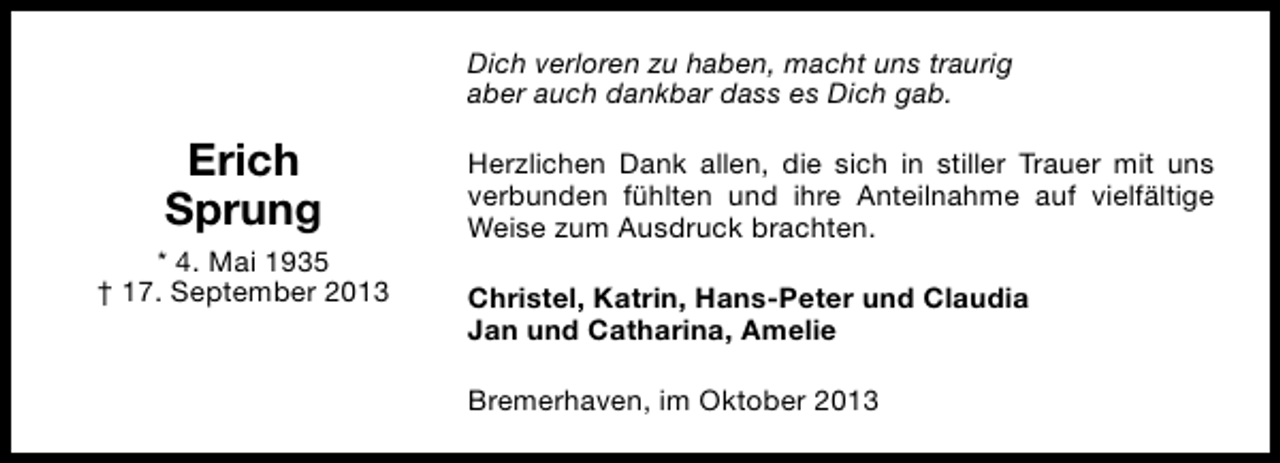 <p>Dich verloren zu haben, macht uns traurig<br />aber auch dankbar dass es Dich gab.</p><p>Erich<br />Sprung<br />* 4. Mai 1935<br />† 17. September 2013</p><p>Herzlichen Dank allen, die sich in stiller Trauer mit uns<br />verbunden fühlten und ihre Anteilnahme auf vielfältige<br />Weise zum Ausdruck brachten.<br />Christel, Katrin, Hans-Peter und Claudia<br />Jan und Catharina, Amelie<br />Bremerhaven, im Oktober 2013</p>