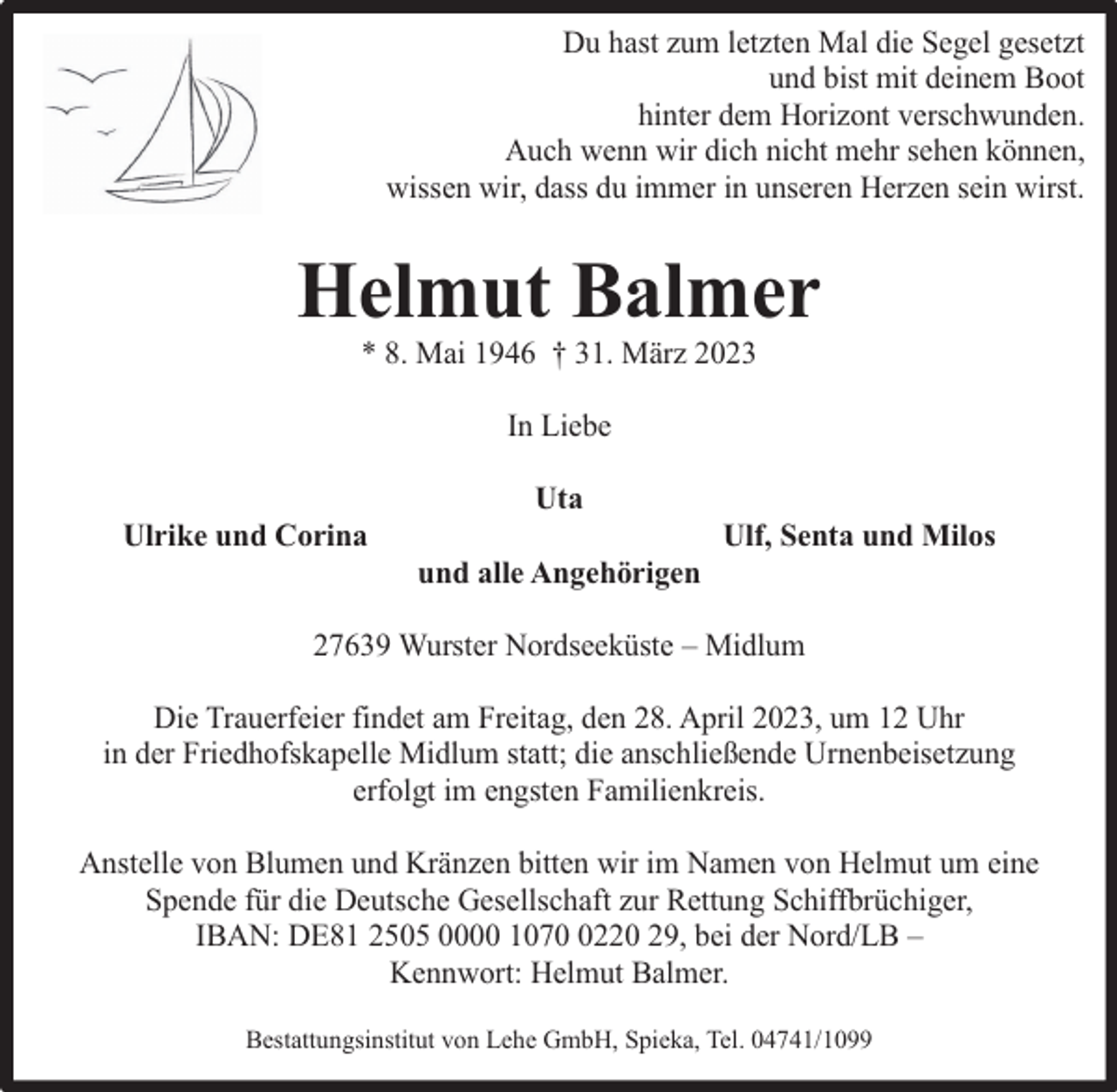 <p>Du hast zum letzten Mal die Segel gesetzt<br />und bist mit deinem Boot<br />hinter dem Horizont verschwunden.<br />Auch wenn wir dich nicht mehr sehen können,<br />wissen wir, dass du immer in unseren Herzen sein wirst.</p><p>Helmut Balmer<br />* 8. Mai 1946 † 31. März 2023<br />In Liebe<br />Ulrike und Corina</p><p>Uta<br />und alle Angehörigen</p><p>Ulf, Senta und Milos</p><p>27639 Wurster Nordseeküste – Midlum<br />Die Trauerfeier findet am Freitag, den 28. April 2023, um 12 Uhr<br />in der Friedhofskapelle Midlum statt; die anschließende Urnenbeisetzung<br />erfolgt im engsten Familienkreis.<br />Anstelle von Blumen und Kränzen bitten wir im Namen von Helmut um eine<br />Spende für die Deutsche Gesellschaft zur Rettung Schiffbrüchiger,<br />IBAN: DE81 2505 0000 107220 29, bei der Nord/LB –<br />Kennwort: Helmut Balmer.<br />Bestattungsinstitut von Lehe GmbH, Spieka, Tel. 04741/1099</p>