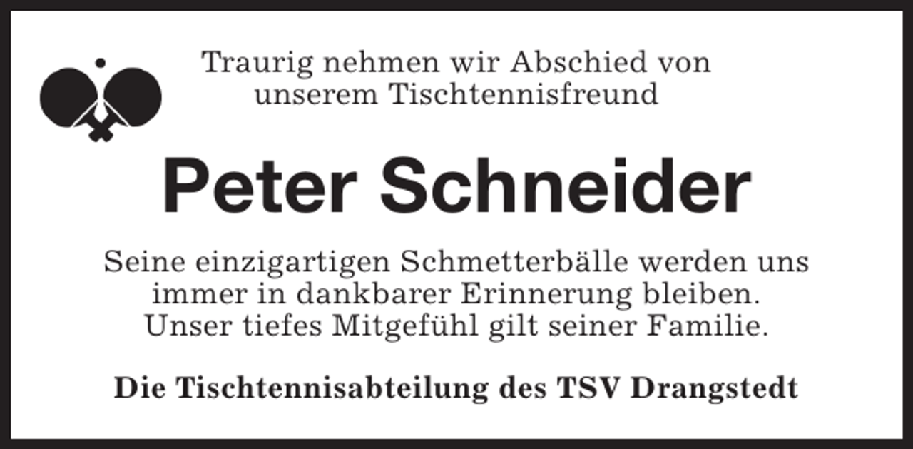 <p>Traurig nehmen wir Abschied von<br />unserem Tischtennisfreund</p><p>Peter Schneider<br />Seine einzigartigen Schmetterbälle werden uns<br />immer in dankbarer Erinnerung bleiben.<br />Unser tiefes Mitgefühl gilt seiner Familie.<br />Die Tischtennisabteilung des TSV Drangstedt</p>