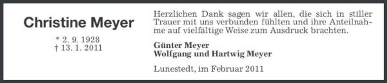 <p>Christine Meyer<br />* 2. 9. 1928 † 13. 1. 2011</p><p>Herzlichen Dank sagen wir allen, die sich in stiller Trauer mit uns verbunden fühlten und ihre Anteilnahme auf vielfältige Weise zum Ausdruck brachten. Günter Meyer Wolfgang und Hartwig Meyer Lunestedt, im Februar 2011</p>