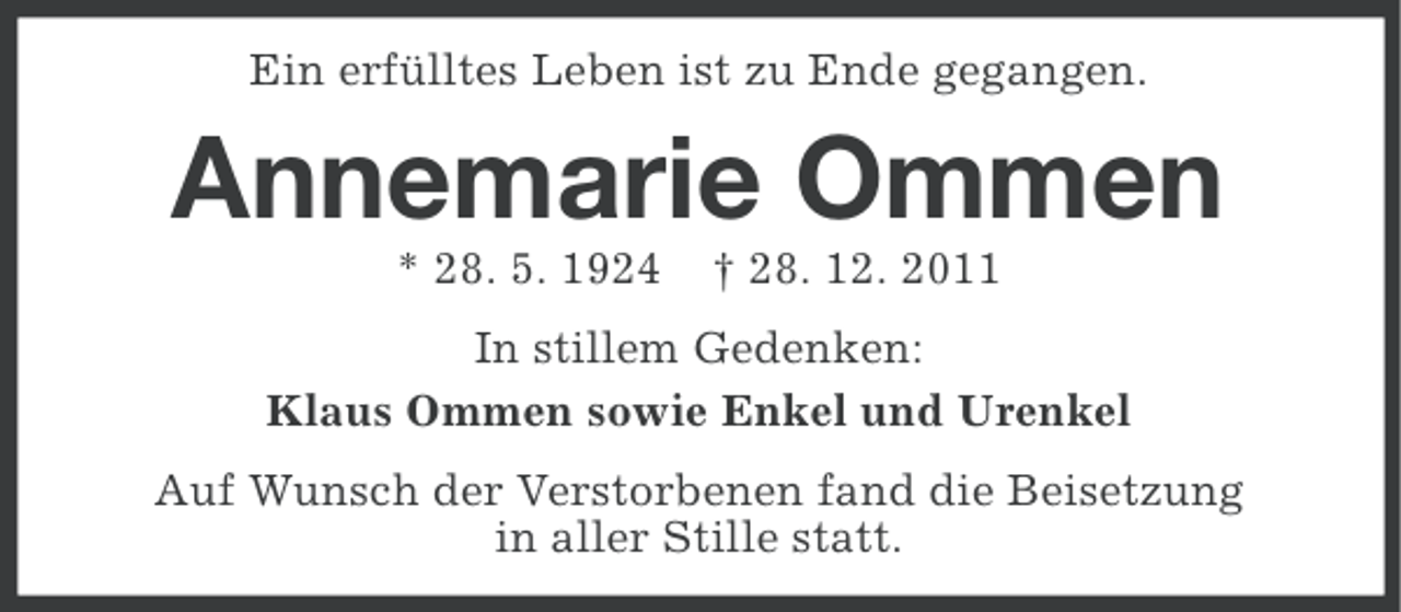 <p>Ein erfülltes Leben ist zu Ende gegangen.</p><p>Annemarie Ommen<br />* 28. 5. 1924</p><p>† 28. 12. 2011</p><p>In stillem Gedenken:<br />Klaus Ommen sowie Enkel und Urenkel<br />Auf Wunsch der Verstorbenen fand die Beisetzung<br />in aller Stille statt.</p>
