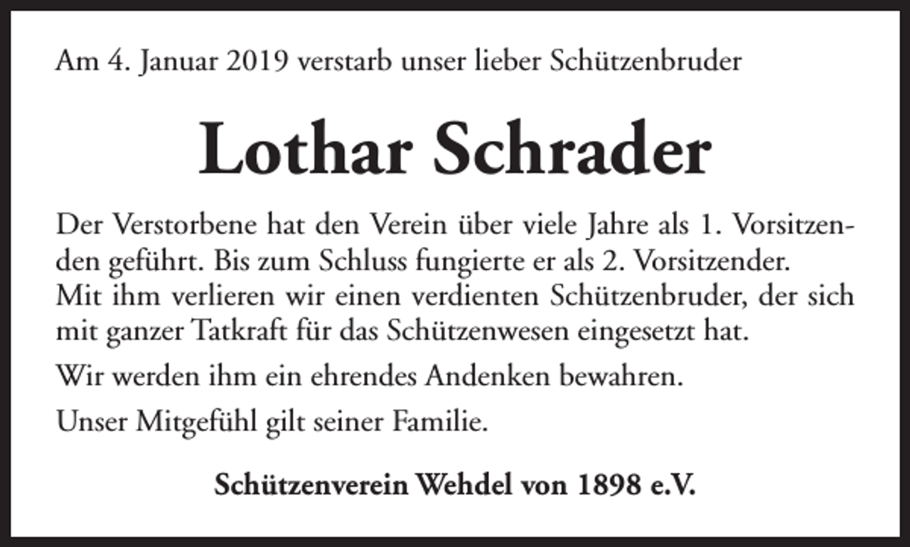 <p>Am 4. Januar 2019 verstarb unser lieber Schützenbruder</p><p>Lothar Schrader<br />Der Verstorbene hat den Verein über viele Jahre als 1. Vorsitzenden geführt. Bis zum Schluss fungierte er als 2. Vorsitzender.<br />Mit ihm verlieren wir einen verdienten Schützenbruder, der sich<br />mit ganzer Tatkraft für das Schützenwesen eingesetzt hat.<br />Wir werden ihm ein ehrendes Andenken bewahren.<br />Unser Mitgefühl gilt seiner Familie.<br />Schützenverein Wehdel von 1898 e.V.</p>