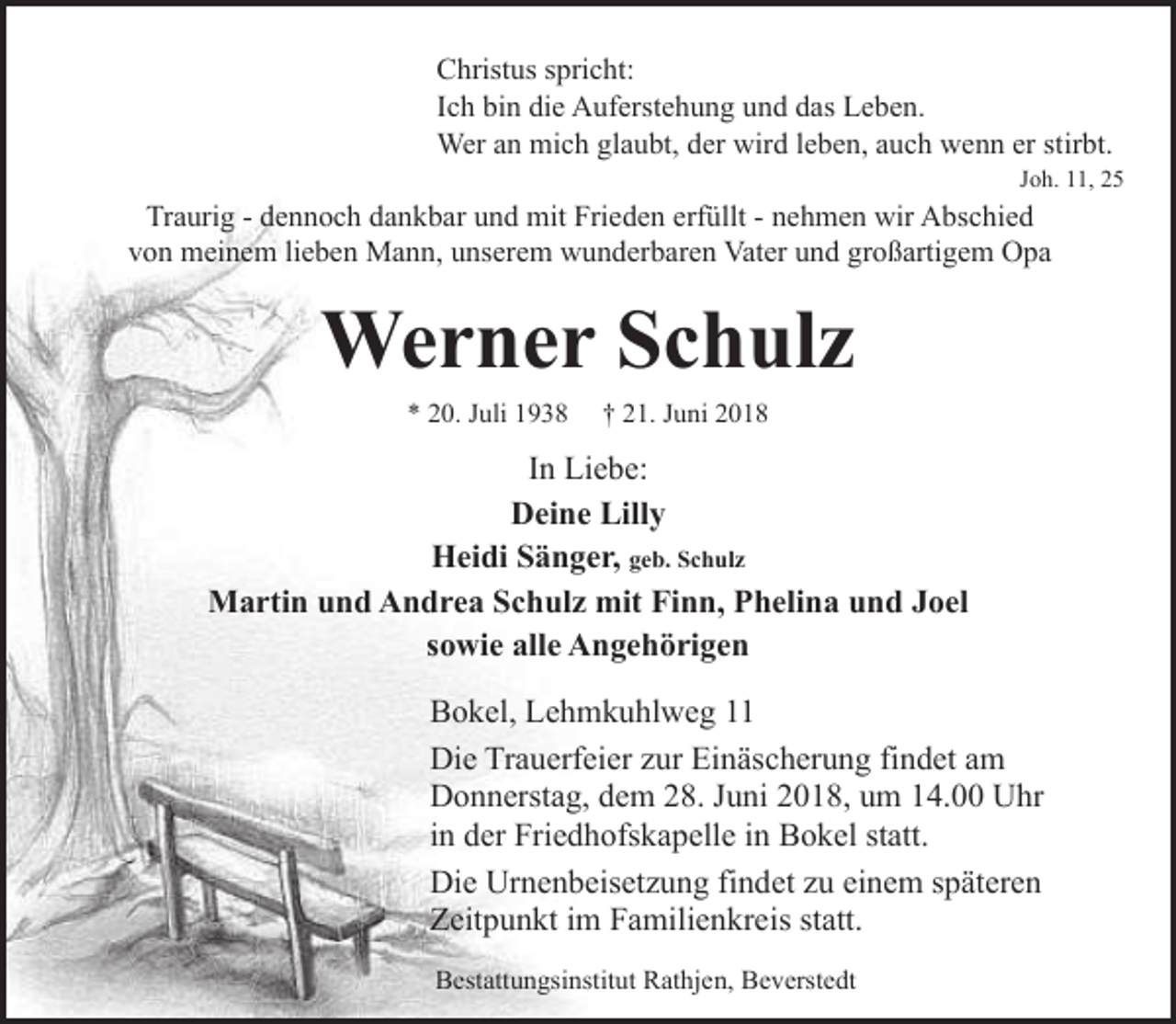 <p>Christus spricht:<br />Ich bin die Auferstehung und das Leben.<br />Wer an mich glaubt, der wird leben, auch wenn er stirbt.</p><p>Joh. 11, 25</p><p>Traurig - dennoch dankbar und mit Frieden erfüllt - nehmen wir Abschied<br />von meinem lieben Mann, unserem wunderbaren Vater und großartigem Opa</p><p>Werner Schulz<br />* 20. Juli 1938</p><p>† 21. Juni 2018</p><p>In Liebe:<br />Deine Lilly<br />Heidi Sänger, geb. Schulz<br />Martin und Andrea Schulz mit Finn, Phelina und Joel<br />sowie alle Angehörigen<br />Bokel, Lehmkuhlweg 11<br />Die Trauerfeier zur Einäscherung findet am<br />Donnerstag, dem 28. Juni 2018, um 14.00 Uhr<br />in der Friedhofskapelle in Bokel statt.<br />Die Urnenbeisetzung findet zu einem späteren<br />Zeitpunkt im Familienkreis statt.<br />Bestattungsinstitut Rathjen, Beverstedt</p>