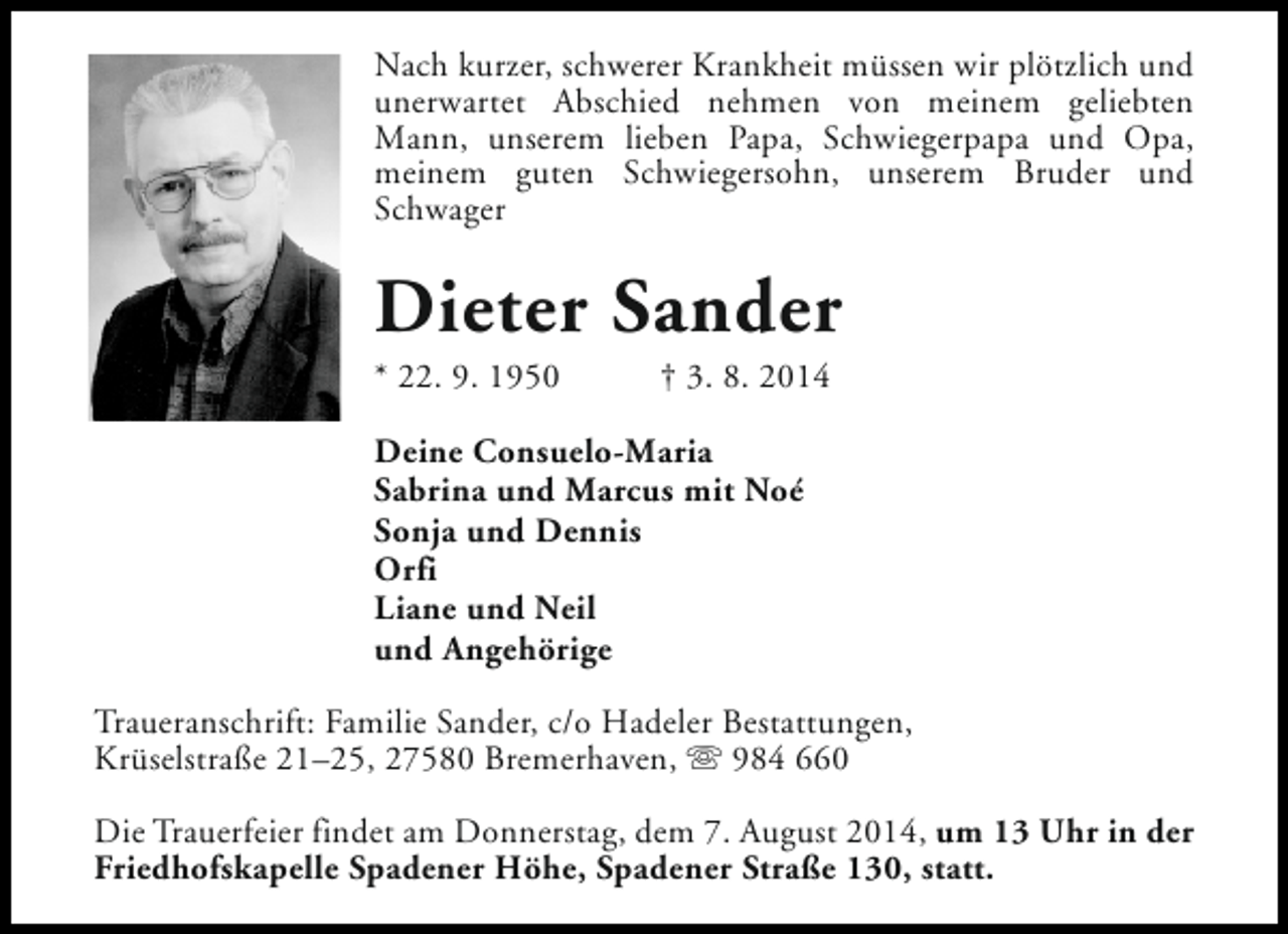 <p>Nach kurzer, schwerer Krankheit müssen wir plötzlich und<br />unerwartet Abschied nehmen von meinem geliebten<br />Mann, unserem lieben Papa, Schwiegerpapa und Opa,<br />meinem guten Schwiegersohn, unserem Bruder und<br />Schwager</p><p>Dieter Sander<br />* 22. 9. 1950</p><p>† 3. 8. 2014</p><p>Deine Consuelo-Maria<br />Sabrina und Marcus mit Noé<br />Sonja und Dennis<br />Orfi<br />Liane und Neil<br />und Angehörige<br />Traueranschrift: Familie Sander, c/o Hadeler Bestattungen,<br />Krüselstraße 21–25, 27580 Bremerhaven, s 984 660<br />Die Trauerfeier findet am Donnerstag, dem 7. August 2014, um 13 Uhr in der<br />Friedhofskapelle Spadener Höhe, Spadener Straße 130, statt.</p>