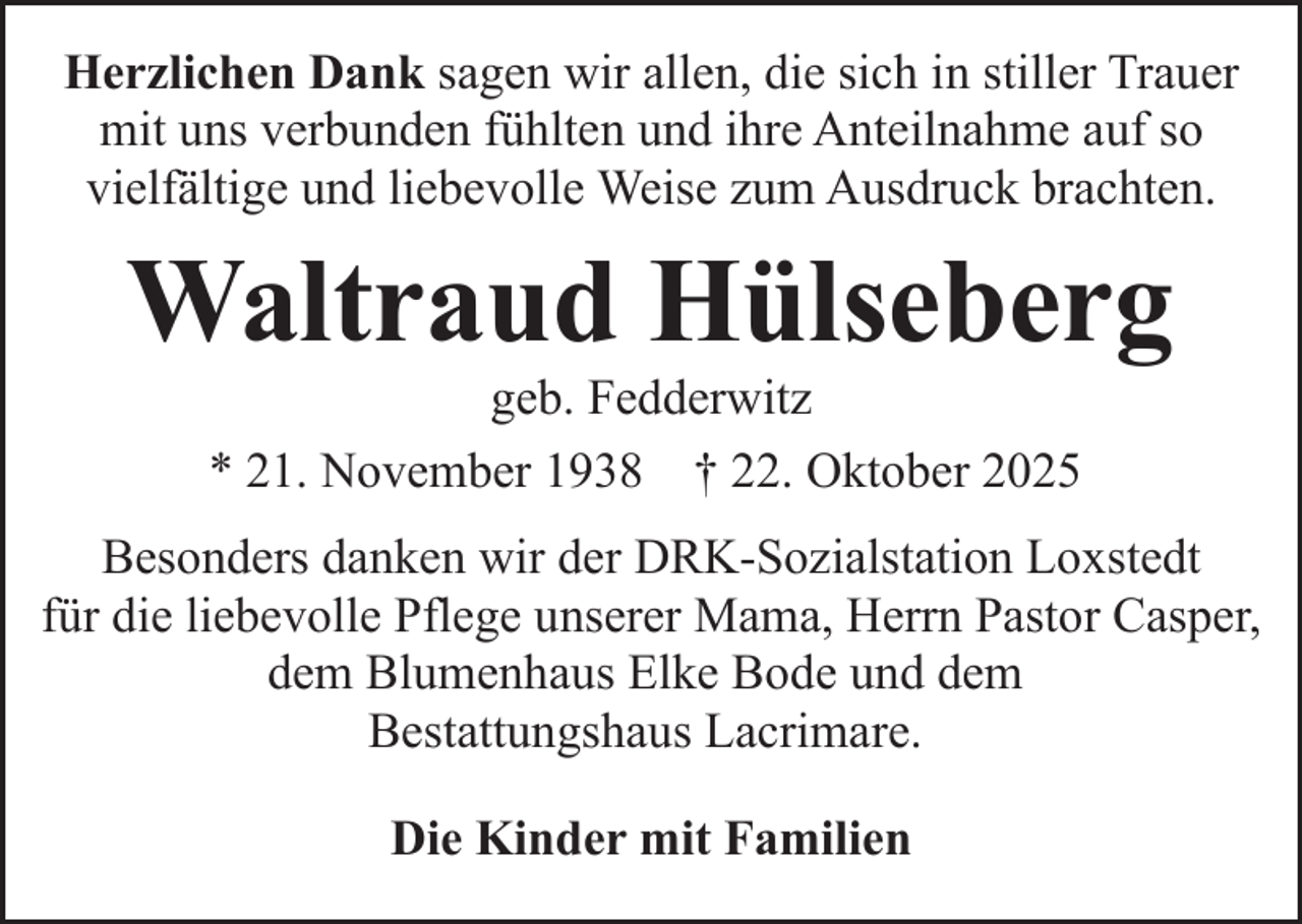 <p>Herzlichen Dank sagen wir allen, die sich in stiller Trauer<br />mit uns verbunden fühlten und ihre Anteilnahme auf so<br />vielfältige und liebevolle Weise zum Ausdruck brachten.</p><p>Waltraud Hülseberg<br />geb. Fedderwitz<br />* 21. November 1938 † 22. Oktober 2025</p><p>Besonders danken wir der DRK-Sozialstation Loxstedt<br />für die liebevolle Pflege unserer Mama, Herrn Pastor Casper,<br />dem Blumenhaus Elke Bode und dem<br />Bestattungshaus Lacrimare.<br />Die Kinder mit Familien</p>