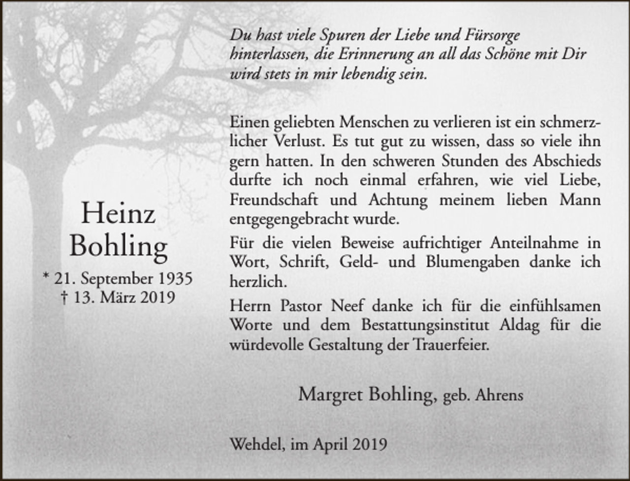 <p>Du hast viele Spuren der Liebe und Fürsorge<br />hinterlassen, die Erinnerung an all das Schöne mit Dir<br />wird stets in mir lebendig sein.</p><p>Heinz<br />Bohling<br />* 21. September 1935<br />† 13. März 2019</p><p>Einen geliebten Menschen zu verlieren ist ein schmerzlicher Verlust. Es tut gut zu wissen, dass so viele ihn<br />gern hatten. In den schweren Stunden des Abschieds<br />durfte ich noch einmal erfahren, wie viel Liebe,<br />Freundschaft und Achtung meinem lieben Mann<br />entgegengebracht wurde.<br />Für die vielen Beweise aufrichtiger Anteilnahme in<br />Wort, Schrift, Geld- und Blumengaben danke ich<br />herzlich.<br />Herrn Pastor Neef danke ich für die einfühlsamen<br />Worte und dem Bestattungsinstitut Aldag für die<br />würdevolle Gestaltung der Trauerfeier.</p><p>Margret Bohling, geb. Ahrens<br />Wehdel, im April 2019</p>
