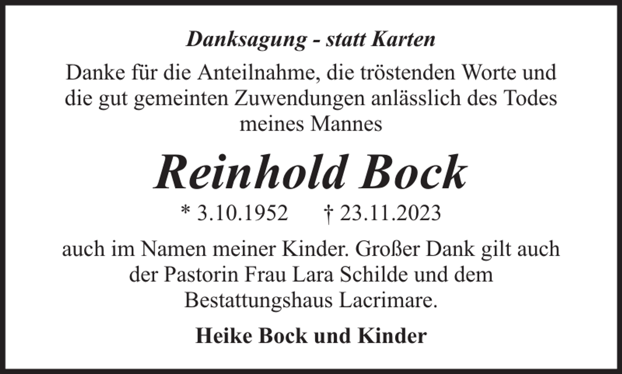 <p>Danksagung - statt Karten<br />Danke für die Anteilnahme, die tröstenden Worte und<br />die gut gemeinten Zuwendungen anlässlich des Todes<br />meines Mannes</p><p>Reinhold Bock<br />* 3.10.1952</p><p>† 23.11.2023</p><p>auch im Namen meiner Kinder. Großer Dank gilt auch<br />der Pastorin Frau Lara Schilde und dem<br />Bestattungshaus Lacrimare.<br />Heike Bock und Kinder</p>