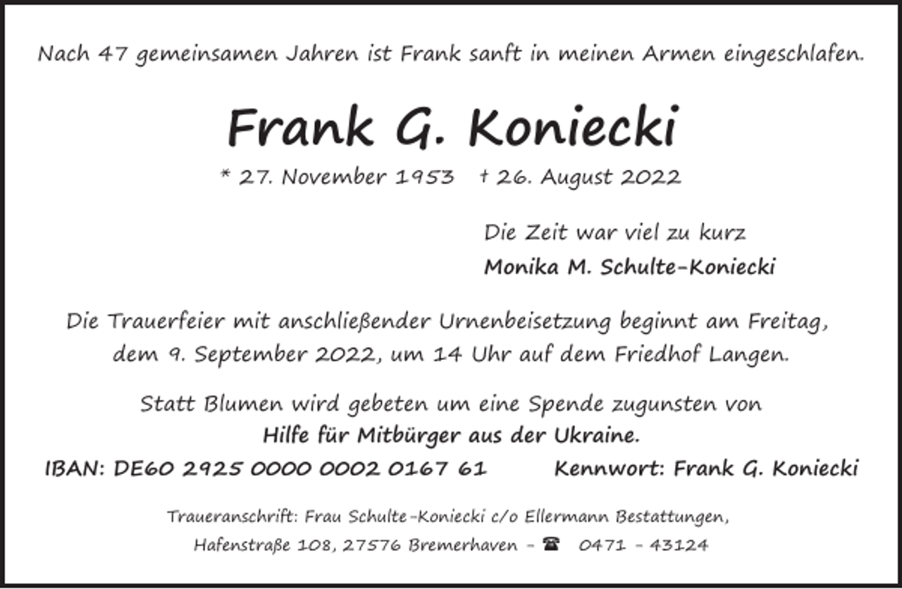 <p>Nach 47 gemeinsamen Jahren ist Frank sanft in meinen Armen eingeschlafen.</p><p>Frank G. Koniecki<br />* 27. November 1953</p><p>† 26. August 2022<br />Die Zeit war viel zu kurz<br />Monika M. Schulte-Koniecki</p><p>Die Trauerfeier mit anschließender Urnenbeisetzung beginnt am Freitag,<br />dem 9. September 2022, um 14 Uhr auf dem Friedhof Langen.<br />Statt Blumen wird gebeten um eine Spende zugunsten von<br />Hilfe für Mitbürger aus der Ukraine.<br />IBAN: DE60 2925 02 0167 61</p><p>Kennwort: Frank G. Koniecki</p><p>Traueranschrift: Frau Schulte-Koniecki c/o Ellermann Bestattungen,<br />Hafenstraße 108, 27576 Bremerhaven - (</p><p>0471 - 43124</p>
