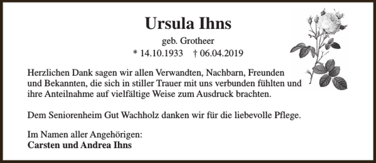 <p>Ursula Ihns</p><p>geb. Grotheer<br />* 14.10.1933 † 06.04.2019<br />Herzlichen Dank sagen wir allen Verwandten, Nachbarn, Freunden<br />und Bekannten, die sich in stiller Trauer mit uns verbunden fühlten und<br />ihre Anteilnahme auf vielfältige Weise zum Ausdruck brachten.<br />Dem Seniorenheim Gut Wachholz danken wir für die liebevolle Pflege.<br />Im Namen aller Angehörigen:<br />Carsten und Andrea Ihns</p>