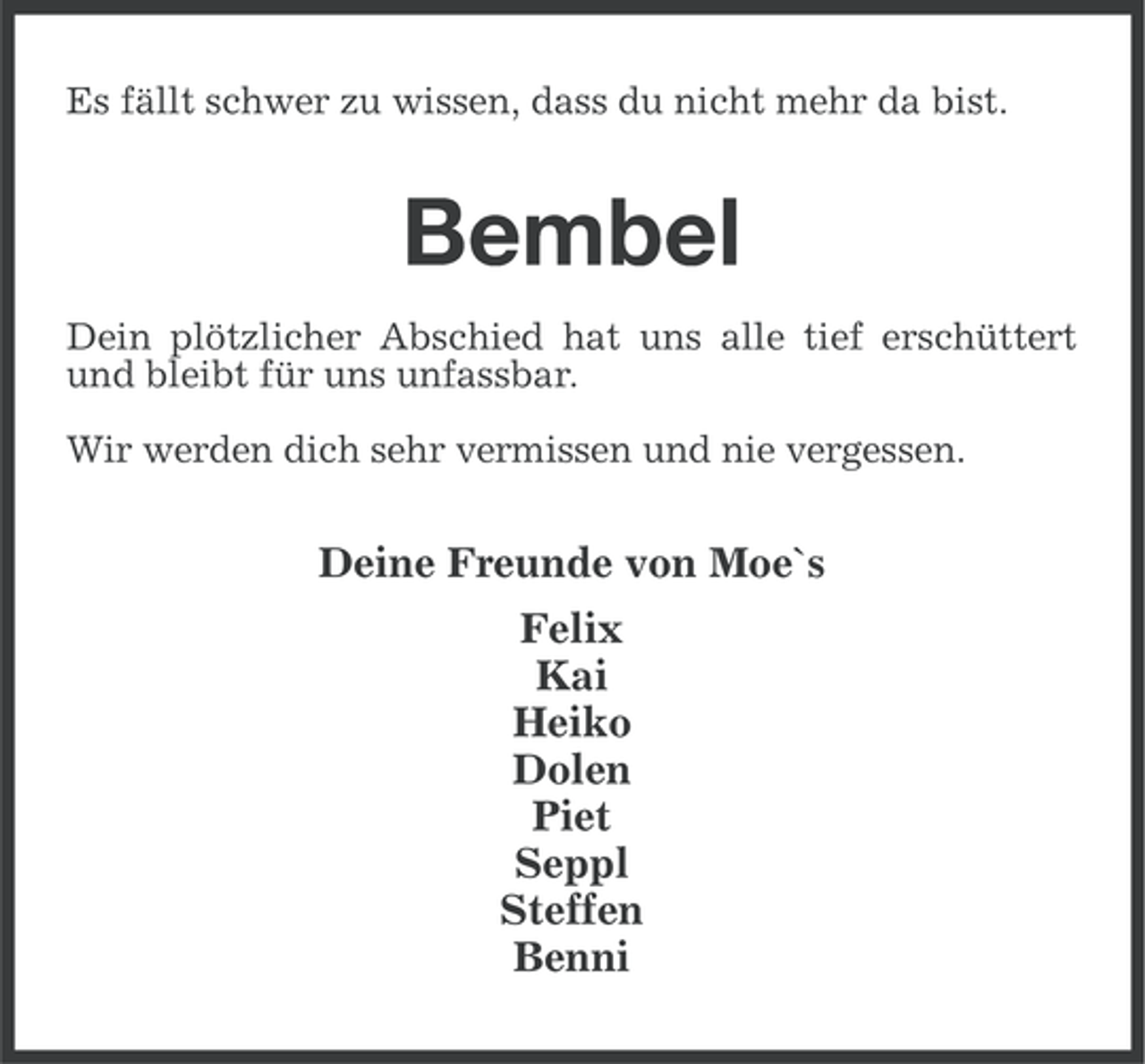 <p>Es fällt schwer zu wissen, dass du nicht mehr da bist.</p><p>Bembel<br />Dein plötzlicher Abschied hat uns alle tief erschüttert<br />und bleibt für uns unfassbar.<br />Wir werden dich sehr vermissen und nie vergessen.</p><p>Deine Freunde von Moe`s<br />Felix<br />Kai<br />Heiko<br />Dolen<br />Piet<br />Seppl<br />Steffen<br />Benni</p>