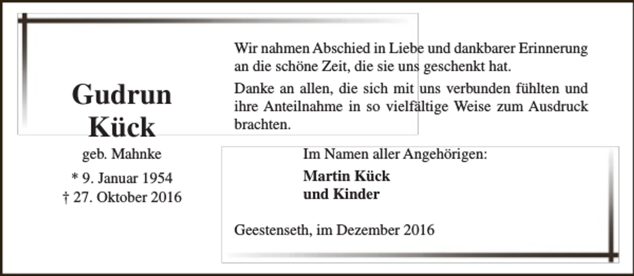 <p>Gudrun<br />Kück<br />geb. Mahnke</p><p>* 9. Januar 1954<br />† 27. Oktober 2016</p><p>Wir nahmen Abschied in Liebe und dankbarer Erinnerung<br />an die schöne Zeit, die sie uns geschenkt hat.<br />Danke an allen, die sich mit uns verbunden fühlten und<br />ihre Anteilnahme in so vielfältige Weise zum Ausdruck<br />brachten.<br />Im Namen aller Angehörigen:<br />Martin Kück<br />und Kinder<br />Geestenseth, im Dezember 2016</p>
