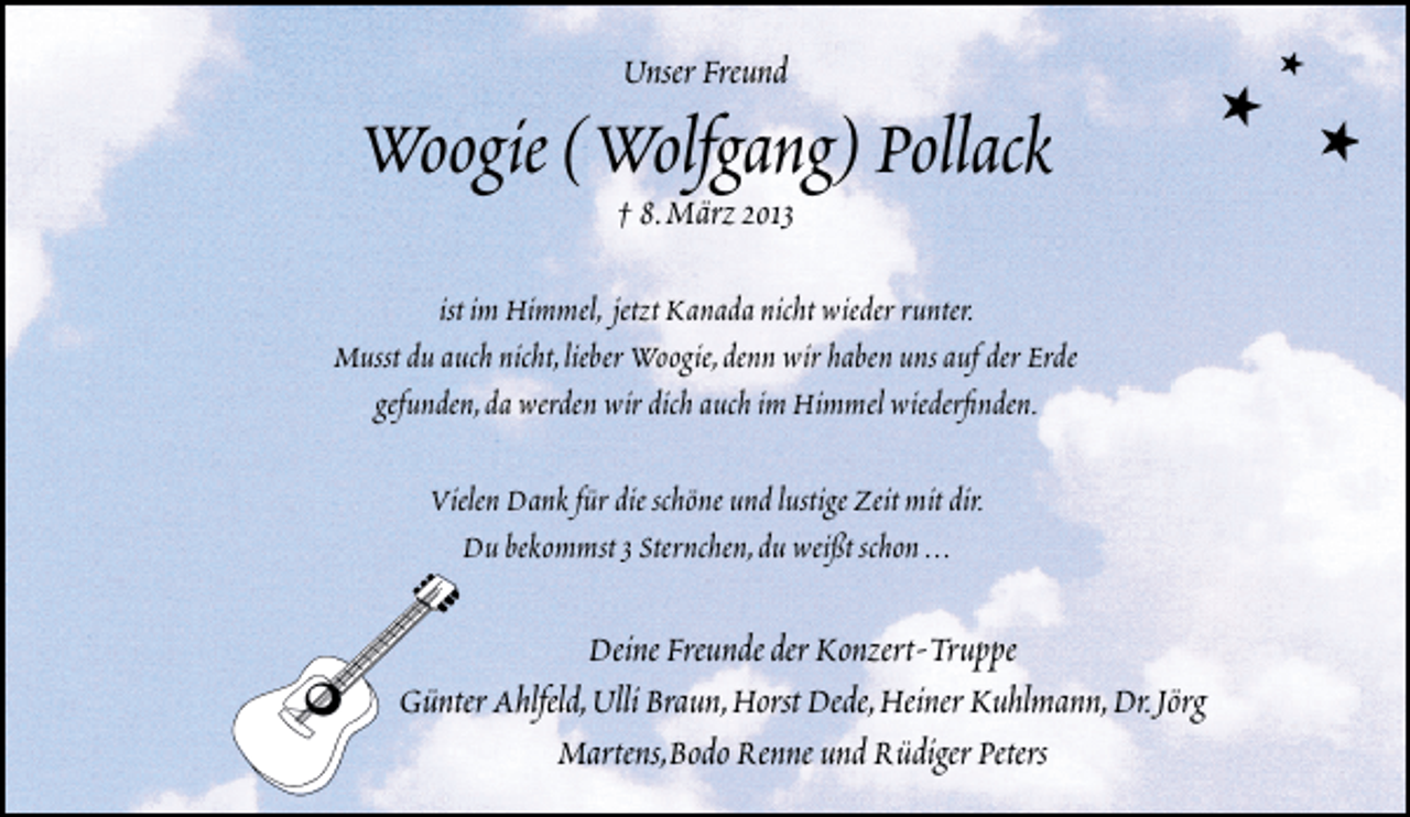<p>Unser Freund</p>
<p>Woogie (Wolfgang) Pollack<br />† 8.März 2013</p>
<p>ist im Himmel, jetzt Kanada nicht wieder runter.<br />Musst du auch nicht,lieber Woogie,denn wir haben uns auf der Erde<br />gefunden,da werden wir dich auch im Himmel wiederﬁnden.<br />Vielen Dank für die schöne und lustige Zeit mit dir.<br />Du bekommst 3 Sternchen,du weißt schon ...</p>
<p>Deine Freunde der Konzert-Truppe<br />Günter Ahlfeld,Ulli Braun,Horst Dede,Heiner Kuhlmann,Dr.Jörg<br />Martens,Bodo Renne und Rüdiger Peters</p>