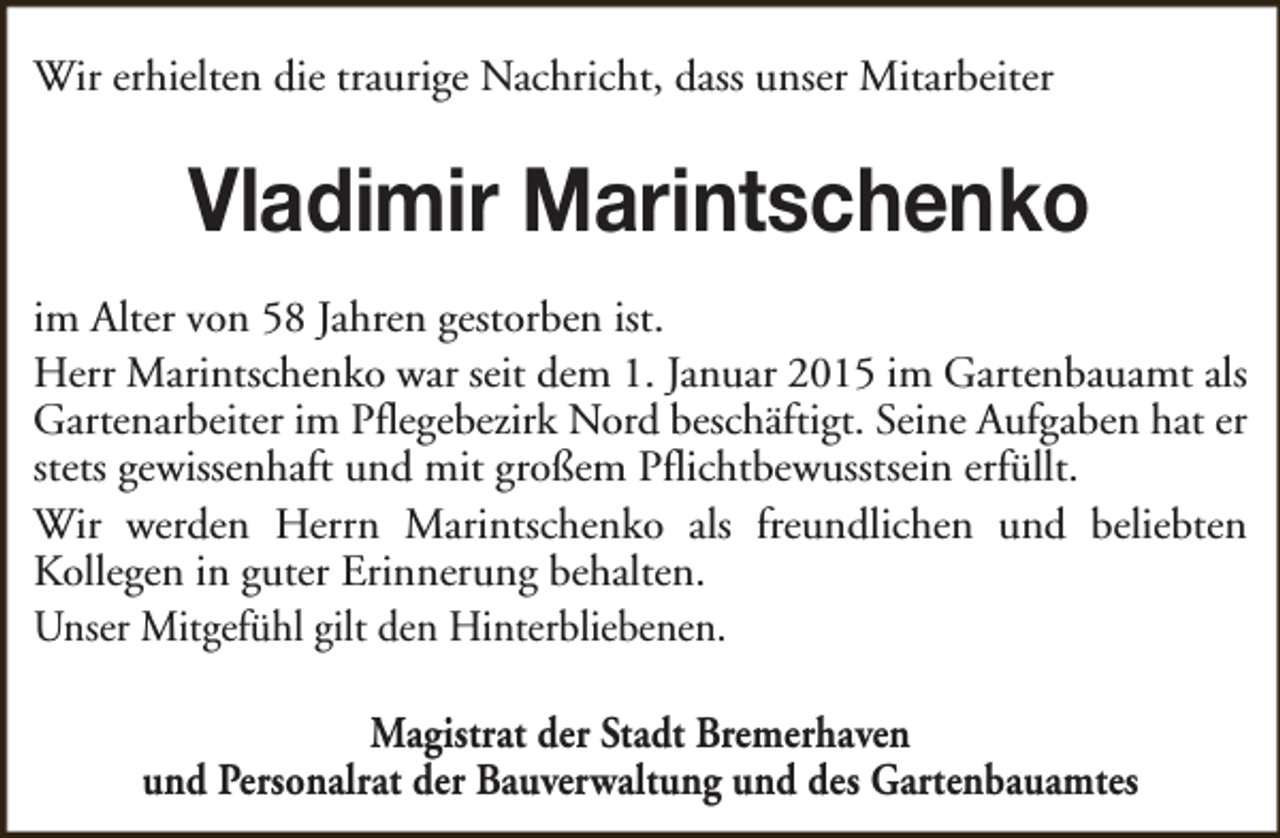 <p>Wir erhielten die traurige Nachricht, dass unser Mitarbeiter</p><p>Vladimir Marintschenko<br />im Alter von 58 Jahren gestorben ist.<br />Herr Marintschenko war seit dem 1. Januar 2015 im Gartenbauamt als<br />Gartenarbeiter im Pflegebezirk Nord beschäftigt. Seine Aufgaben hat er<br />stets gewissenhaft und mit großem Pflichtbewusstsein erfüllt.<br />Wir werden Herrn Marintschenko als freundlichen und beliebten<br />Kollegen in guter Erinnerung behalten.<br />Unser Mitgefühl gilt den Hinterbliebenen.<br />Magistrat der Stadt Bremerhaven<br />und Personalrat der Bauverwaltung und des Gartenbauamtes</p>