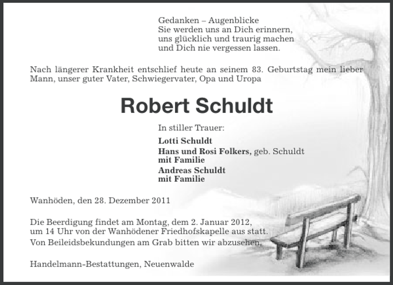 <p>Gedanken – Augenblicke<br />Sie werden uns an Dich erinnern,<br />uns glücklich und traurig machen<br />und Dich nie vergessen lassen.<br />Nach längerer Krankheit entschlief heute an seinem 83. Geburtstag mein lieber<br />Mann, unser guter Vater, Schwiegervater, Opa und Uropa</p>
<p>Robert Schuldt<br />In stiller Trauer:<br />Lotti Schuldt<br />Hans und Rosi Folkers, geb. Schuldt<br />mit Familie<br />Andreas Schuldt<br />mit Familie<br />Wanhöden, den 28. Dezember 2011<br />Die Beerdigung findet am Montag, dem 2. Januar 2012,<br />um 14 Uhr von der Wanhödener Friedhofskapelle aus statt.<br />Von Beileidsbekundungen am Grab bitten wir abzusehen.<br />Handelmann-Bestattungen, Neuenwalde</p>