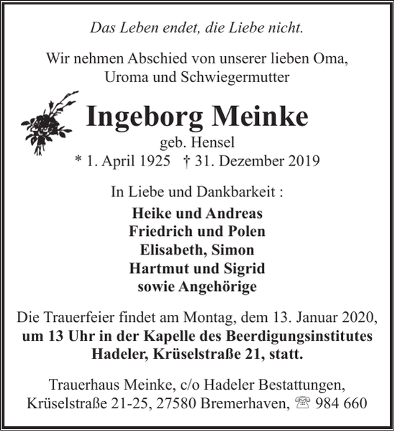 <p>Das Leben endet, die Liebe nicht.<br />Wir nehmen Abschied von unserer lieben Oma,<br />Uroma und Schwiegermutter</p><p>Ingeborg Meinke</p><p>geb. Hensel<br />* 1. April 1925 † 31. Dezember 2019<br />In Liebe und Dankbarkeit :<br />Heike und Andreas<br />Friedrich und Polen<br />Elisabeth, Simon<br />Hartmut und Sigrid<br />sowie Angehörige<br />Die Trauerfeier findet am Montag, dem 13. Januar 2020,<br />um 13 Uhr in der Kapelle des Beerdigungsinstitutes<br />Hadeler, Krüselstraße 21, statt.<br />Trauerhaus Meinke, c/o Hadeler Bestattungen,<br />Krüselstraße 21-25, 27580 Bremerhaven, ' 984 660</p>