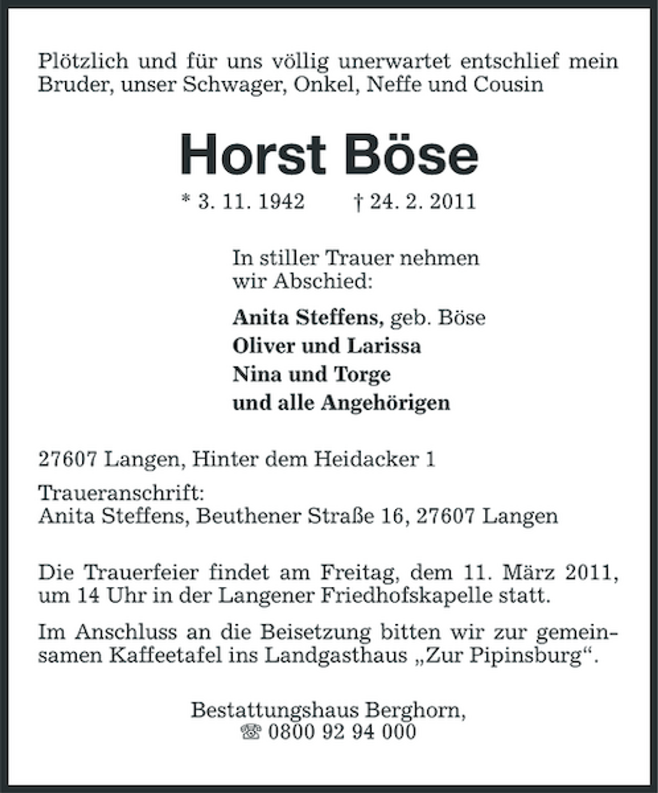 <p>Plötzlich und für uns völlig unerwartet entschlief mein Bruder, unser Schwager, Onkel, Neffe und Cousin</p><p>Horst Böse<br />* 3. 11. 1942 † 24. 2. 2011 In stiller Trauer nehmen wir Abschied: Anita Steffens, geb. Böse Oliver und Larissa Nina und Torge und alle Angehörigen 27607 Langen, Hinter dem Heidacker 1 Traueranschrift: Anita Steffens, Beuthener Straße 16, 27607 Langen Die Trauerfeier findet am Freitag, dem 11. März 2011, um 14 Uhr in der Langener Friedhofskapelle statt. Im Anschluss an die Beisetzung bitten wir zur gemeinsamen Kaffeetafel ins Landgasthaus „Zur Pipinsburg“. Bestattungshaus Berghorn, 0800 92 94 000</p>