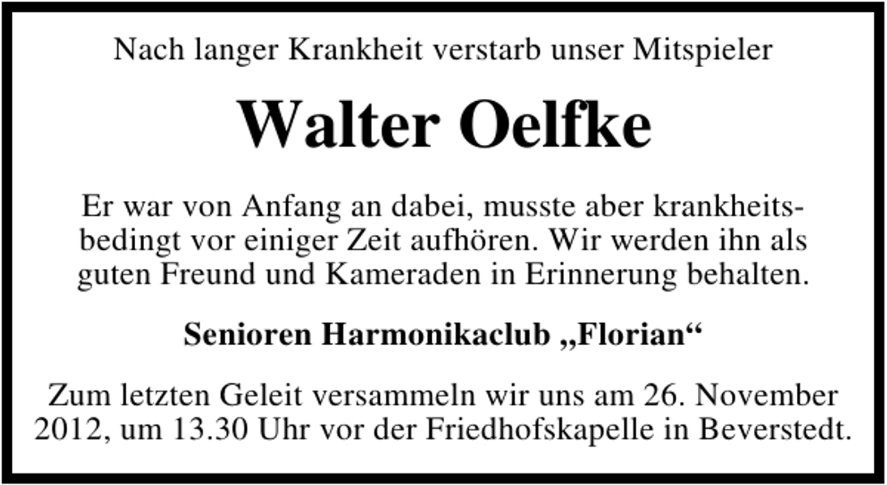 <p>Nach langer Krankheit verstarb unser Mitspieler</p><p>Walter Oelfke<br />Er war von Anfang an dabei, musste aber krankheitsbedingt vor einiger Zeit aufhören. Wir werden ihn als<br />guten Freund und Kameraden in Erinnerung behalten.<br />Senioren Harmonikaclub „Florian“<br />Zum letzten Geleit versammeln wir uns am 26. November<br />2012, um 13.30 Uhr vor der Friedhofskapelle in Beverstedt.</p>