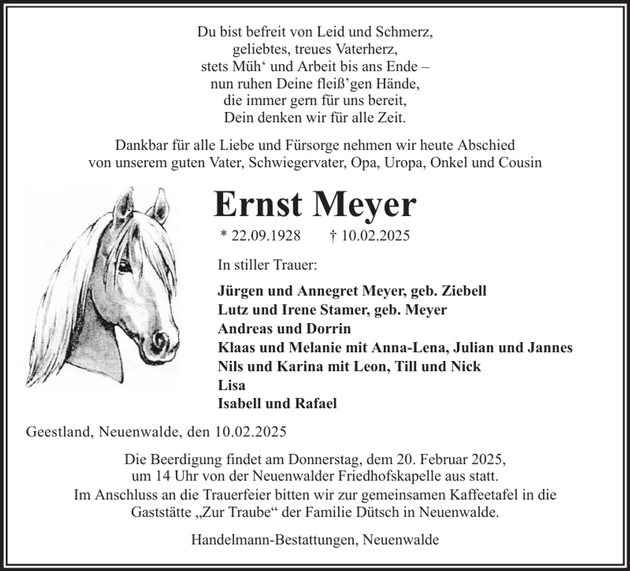 <p>Du bist befreit von Leid und Schmerz,<br />geliebtes, treues Vaterherz,<br />stets Müh‘ und Arbeit bis ans Ende –<br />nun ruhen Deine fleiß’gen Hände,<br />die immer gern für uns bereit,<br />Dein denken wir für alle Zeit.<br />Dankbar für alle Liebe und Fürsorge nehmen wir heute Abschied<br />von unserem guten Vater, Schwiegervater, Opa, Uropa, Onkel und Cousin</p><p>Ernst Meyer<br />* 22.09.1928</p><p>† 10.02.2025</p><p>In stiller Trauer:<br />Jürgen und Annegret Meyer, geb. Ziebell<br />Lutz und Irene Stamer, geb. Meyer<br />Andreas und Dorrin<br />Klaas und Melanie mit Anna-Lena, Julian und Jannes<br />Nils und Karina mit Leon, Till und Nick<br />Lisa<br />Isabell und Rafael<br />Geestland, Neuenwalde, den 10.02.2025<br />Die Beerdigung findet am Donnerstag, dem 20. Februar 2025,<br />um 14 Uhr von der Neuenwalder Friedhofskapelle aus statt.<br />Im Anschluss an die Trauerfeier bitten wir zur gemeinsamen Kaffeetafel in die<br />Gaststätte „Zur Traube“ der Familie Dütsch in Neuenwalde.<br />Handelmann-Bestattungen, Neuenwalde</p>