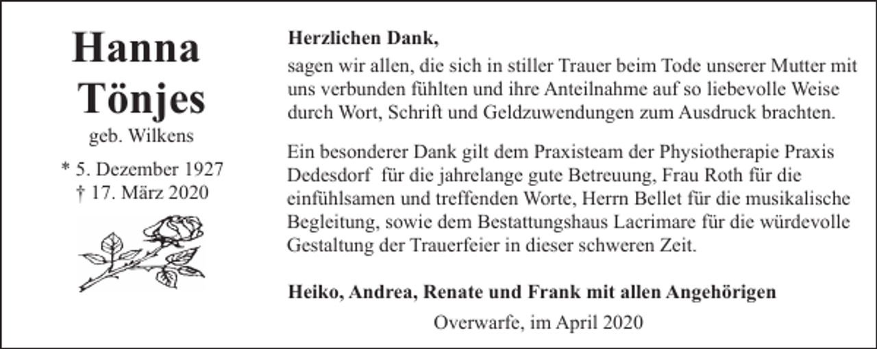 <p>Hanna<br />Tönjes<br />geb. Wilkens</p><p>* 5. Dezember 1927<br />† 17. März 2020</p><p>Herzlichen Dank,<br />sagen wir allen, die sich in stiller Trauer beim Tode unserer Mutter mit<br />uns verbunden fühlten und ihre Anteilnahme auf so liebevolle Weise<br />durch Wort, Schrift und Geldzuwendungen zum Ausdruck brachten.<br />Ein besonderer Dank gilt dem Praxisteam der Physiotherapie Praxis<br />Dedesdorf für die jahrelange gute Betreuung, Frau Roth für die<br />einfühlsamen und treffenden Worte, Herrn Bellet für die musikalische<br />Begleitung, sowie dem Bestattungshaus Lacrimare für die würdevolle<br />Gestaltung der Trauerfeier in dieser schweren Zeit.<br />Heiko, Andrea, Renate und Frank mit allen Angehörigen<br />Overwarfe, im April 2020</p>