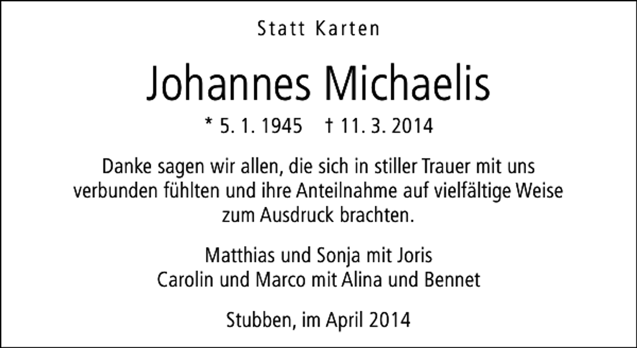 <p>Statt Karten</p><p>Johannes Michaelis<br />* 5. 1. 1945 † 11. 3. 2014</p><p>Danke sagen wir allen, die sich in stiller Trauer mit uns<br />verbunden fühlten und ihre Anteilnahme auf vielfältige Weise<br />zum Ausdruck brachten.<br />Matthias und Sonja mit Joris<br />Carolin und Marco mit Alina und Bennet<br />Stubben, im April 2014</p>