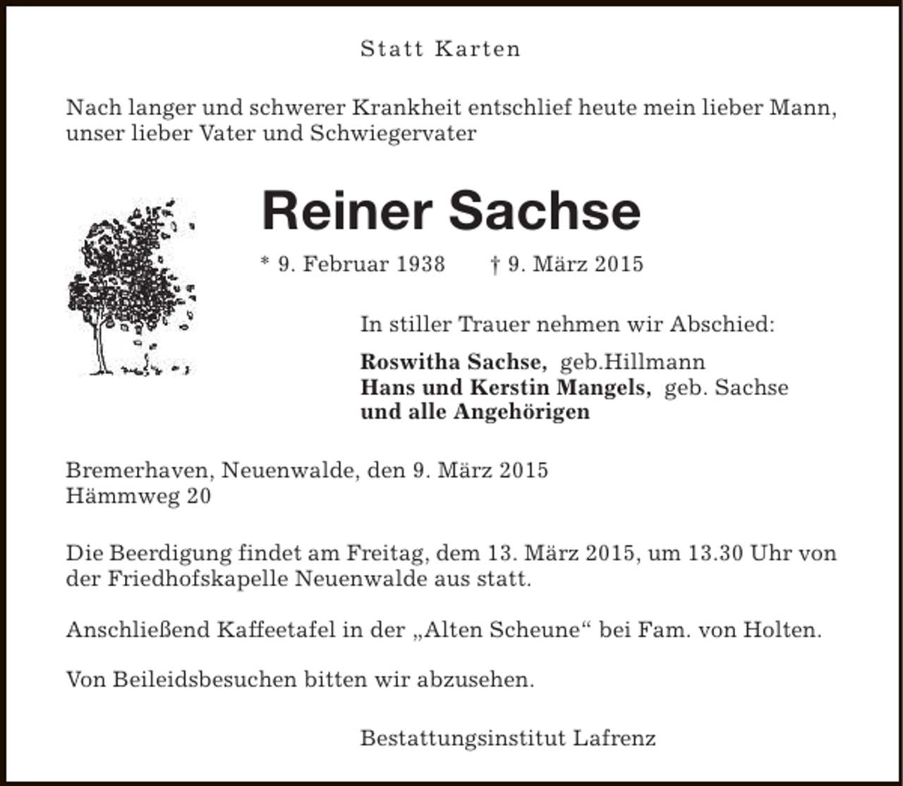 <p>Statt Karten<br />Nach langer und schwerer Krankheit entschlief heute mein lieber Mann,<br />unser lieber Vater und Schwiegervater</p><p>Reiner Sachse<br />* 9. Februar 1938</p><p>† 9. März 2015</p><p>In stiller Trauer nehmen wir Abschied:<br />Roswitha Sachse, geb.Hillmann<br />Hans und Kerstin Mangels, geb. Sachse<br />und alle Angehörigen<br />Bremerhaven, Neuenwalde, den 9. März 2015<br />Hämmweg 20<br />Die Beerdigung findet am Freitag, dem 13. März 2015, um 13.30 Uhr von<br />der Friedhofskapelle Neuenwalde aus statt.<br />Anschließend Kaffeetafel in der „Alten Scheune“ bei Fam. von Holten.<br />Von Beileidsbesuchen bitten wir abzusehen.<br />Bestattungsinstitut Lafrenz</p>