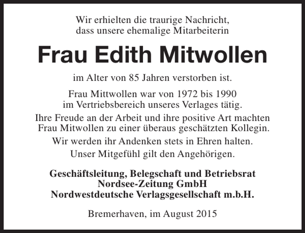 <p>Wir erhielten die traurige Nachricht,<br />dass unsere ehemalige Mitarbeiterin</p><p>Frau Edith Mitwollen<br />im Alter von 85 Jahren verstorben ist.</p><p>Frau Mittwollen war von 1972 bis 1990<br />im Vertriebsbereich unseres Verlages tätig.<br />Ihre Freude an der Arbeit und ihre positive Art machten<br />Frau Mitwollen zu einer überaus geschätzten Kollegin.<br />Wir werden ihr Andenken stets in Ehren halten.<br />Unser Mitgefühl gilt den Angehörigen.<br />Geschäftsleitung, Belegschaft und Betriebsrat<br />Nordsee-Zeitung GmbH<br />Nordwestdeutsche Verlagsgesellschaft m.b.H.<br />Bremerhaven, im August 2015</p>