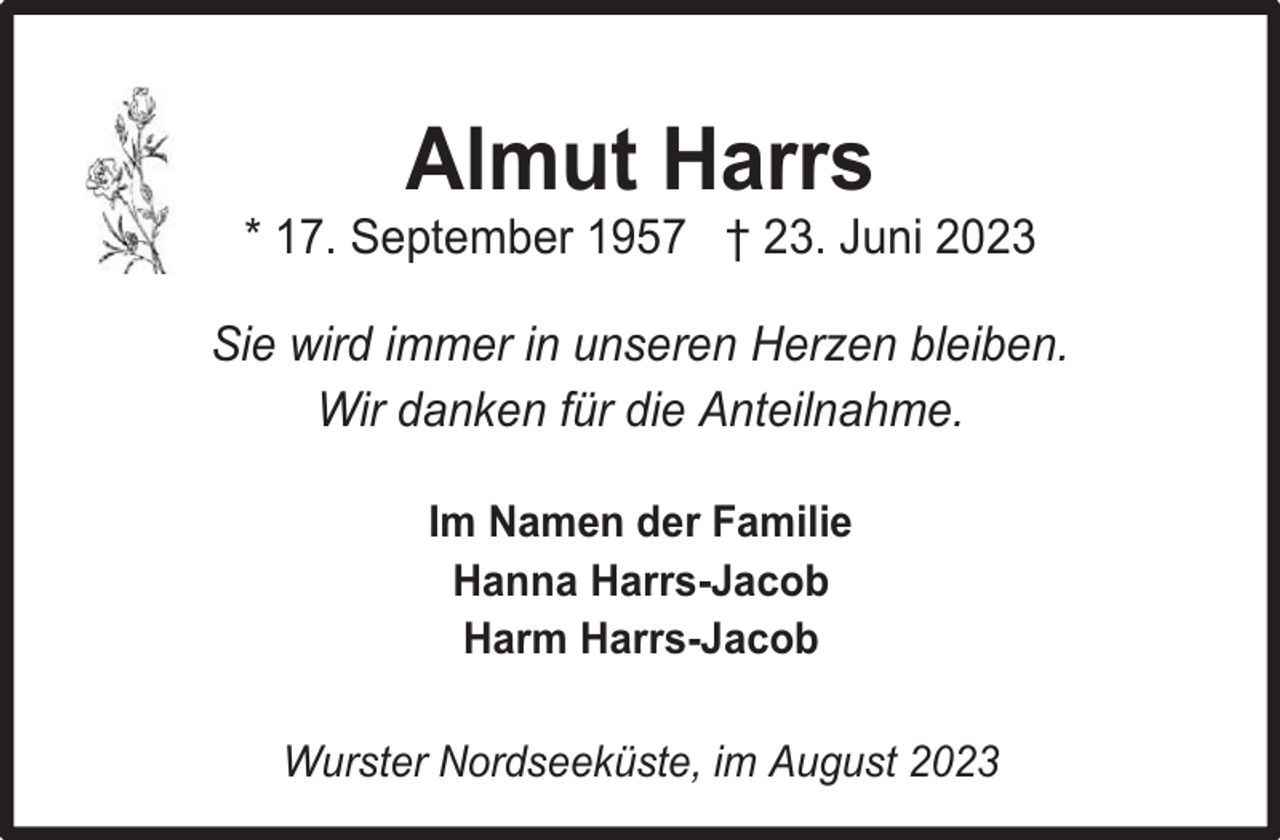 <p>Almut Harrs</p><p>* 17. September 1957 † 23. Juni 2023<br />Sie wird immer in unseren Herzen bleiben.<br />Wir danken für die Anteilnahme.<br />Im Namen der Familie<br />Hanna Harrs-Jacob<br />Harm Harrs-Jacob<br />Wurster Nordseeküste, im August 2023</p>