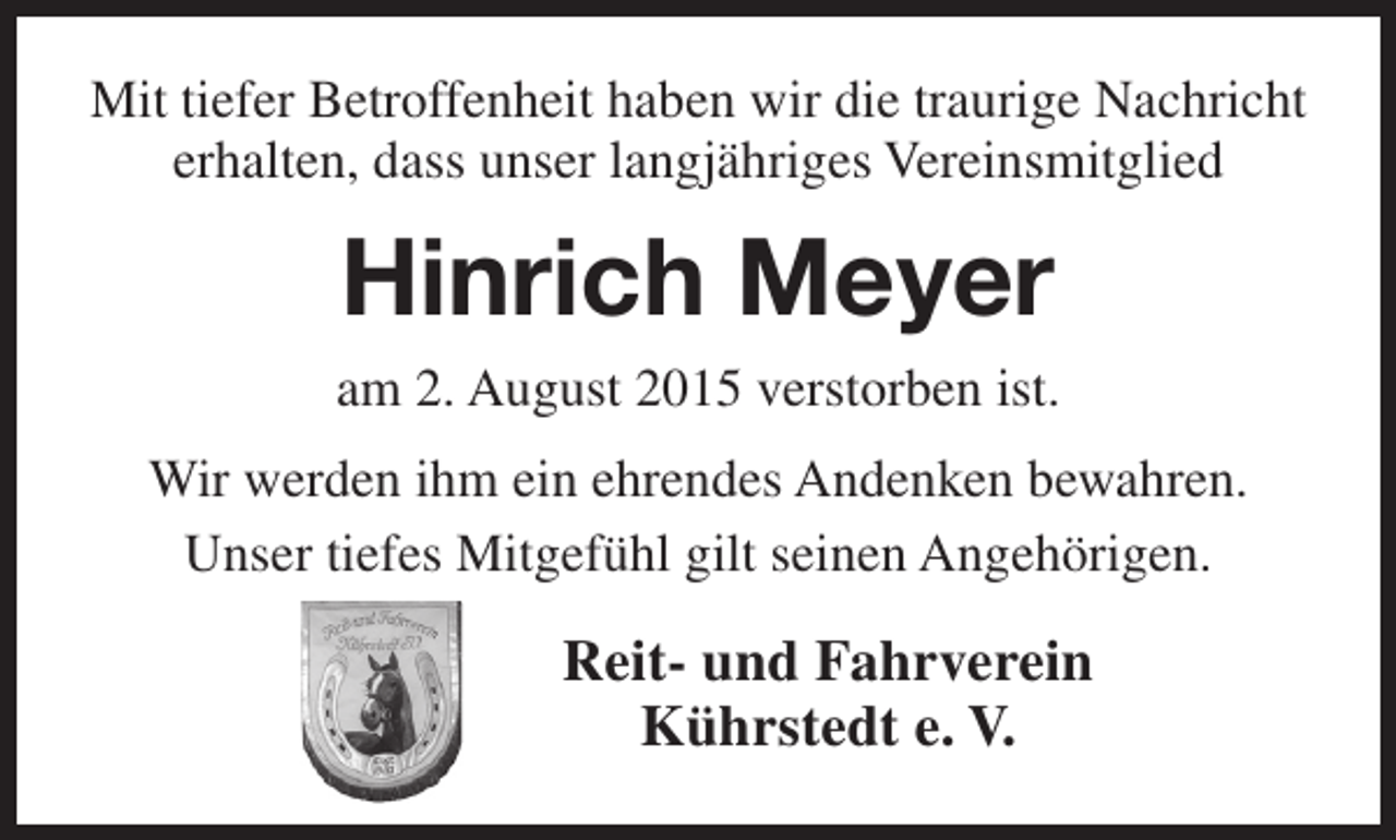<p>Mit tiefer Betroffenheit haben wir die traurige Nachricht<br />erhalten, dass unser langjähriges Vereinsmitglied</p><p>Hinrich Meyer<br />am 2. August 2015 verstorben ist.<br />Wir werden ihm ein ehrendes Andenken bewahren.<br />Unser tiefes Mitgefühl gilt seinen Angehörigen.</p><p>Reit- und Fahrverein<br />Kührstedt e. V.</p>