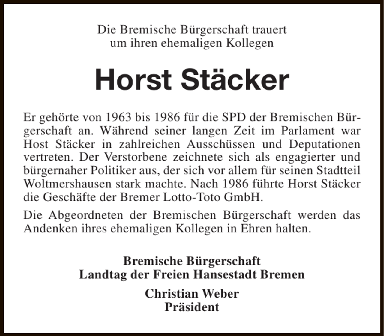 <p>Die Bremische Bürgerschaft trauert<br />um ihren ehemaligen Kollegen</p><p>Horst Stäcker<br />Er gehörte von 1963 bis 1986 für die SPD der Bremischen Bürgerschaft an. Während seiner langen Zeit im Parlament war<br />Host Stäcker in zahlreichen Ausschüssen und Deputationen<br />vertreten. Der Verstorbene zeichnete sich als engagierter und<br />bürgernaher Politiker aus, der sich vor allem für seinen Stadtteil<br />Woltmershausen stark machte. Nach 1986 führte Horst Stäcker<br />die Geschäfte der Bremer Lotto-Toto GmbH.<br />Die Abgeordneten der Bremischen Bürgerschaft werden das<br />Andenken ihres ehemaligen Kollegen in Ehren halten.<br />Bremische Bürgerschaft<br />Landtag der Freien Hansestadt Bremen<br />Christian Weber<br />Präsident</p>