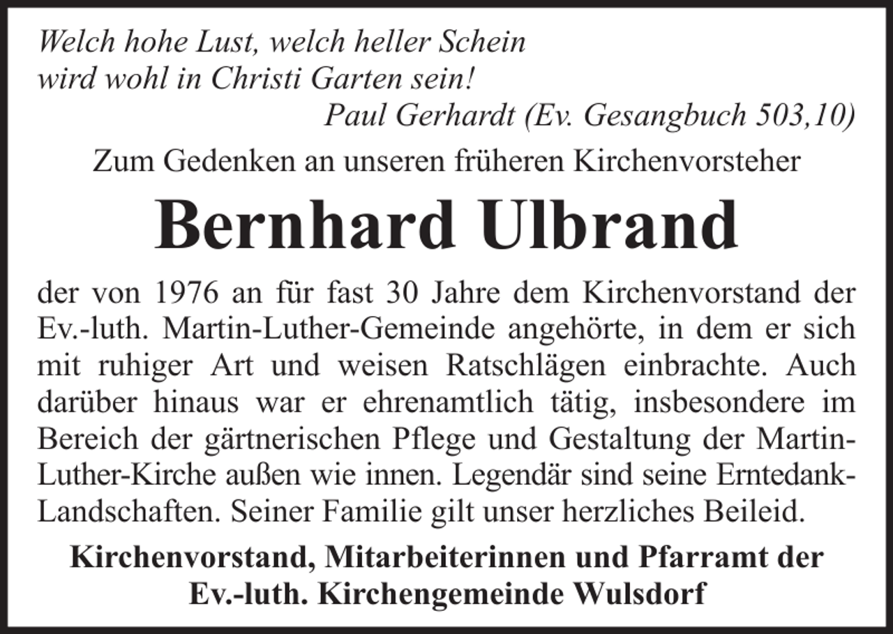 <p>Welch hohe Lust, welch heller Schein<br />wird wohl in Christi Garten sein!<br />Paul Gerhardt (Ev. Gesangbuch 503,10)<br />Zum Gedenken an unseren früheren Kirchenvorsteher</p><p>Bernhard Ulbrand<br />der von 1976 an für fast 30 Jahre dem Kirchenvorstand der<br />Ev.-luth. Martin-Luther-Gemeinde angehörte, in dem er sich<br />mit ruhiger Art und weisen Ratschlägen einbrachte. Auch<br />darüber hinaus war er ehrenamtlich tätig, insbesondere im<br />Bereich der gärtnerischen Pflege und Gestaltung der MartinLuther-Kirche außen wie innen. Legendär sind seine ErntedankLandschaften. Seiner Familie gilt unser herzliches Beileid.<br />Kirchenvorstand, Mitarbeiterinnen und Pfarramt der<br />Ev.-luth. Kirchengemeinde Wulsdorf</p>