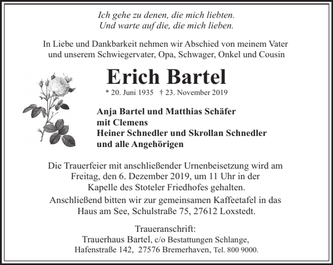 <p>Ich gehe zu denen, die mich liebten.<br />Und warte auf die, die mich lieben.<br />In Liebe und Dankbarkeit nehmen wir Abschied von meinem Vater<br />und unserem Schwiegervater, Opa, Schwager, Onkel und Cousin</p><p>Erich Bartel</p><p>* 20. Juni 1935 † 23. November 2019</p><p>Anja Bartel und Matthias Schäfer<br />mit Clemens<br />Heiner Schnedler und Skrollan Schnedler<br />und alle Angehörigen<br />Die Trauerfeier mit anschließender Urnenbeisetzung wird am<br />Freitag, den 6. Dezember 2019, um 11 Uhr in der<br />Kapelle des Stoteler Friedhofes gehalten.<br />Anschließend bitten wir zur gemeinsamen Kaffeetafel in das<br />Haus am See, Schulstraße 75, 27612 Loxstedt.<br />Traueranschrift:<br />Trauerhaus Bartel, c/o Bestattungen Schlange,</p><p>Hafenstraße 142, 27576 Bremerhaven, Tel. 800 9000.</p>
