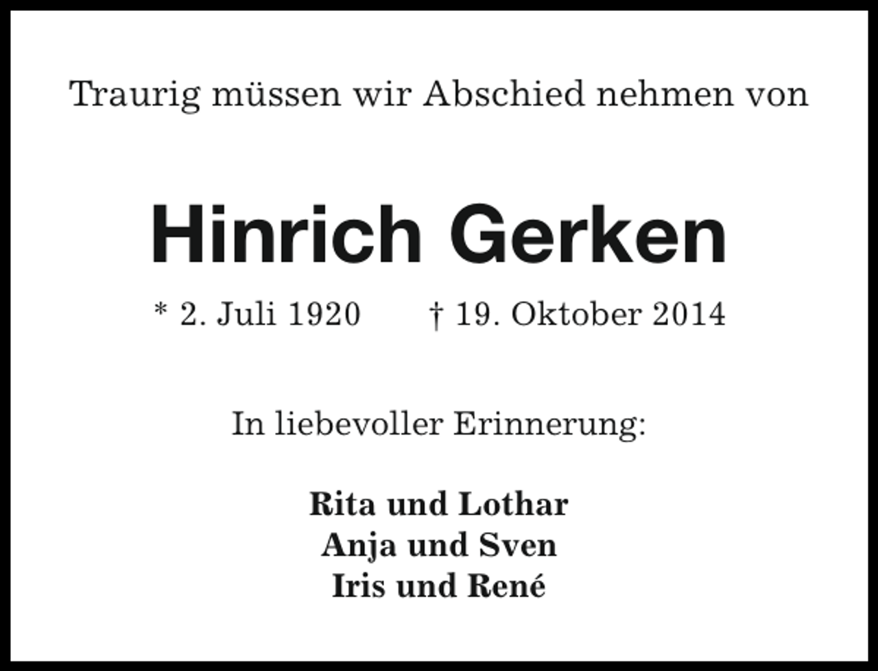 <p>Traurig müssen wir Abschied nehmen von</p><p>Hinrich Gerken<br />* 2. Juli 1920</p><p>† 19. Oktober 2014</p><p>In liebevoller Erinnerung:<br />Rita und Lothar<br />Anja und Sven<br />Iris und René</p>