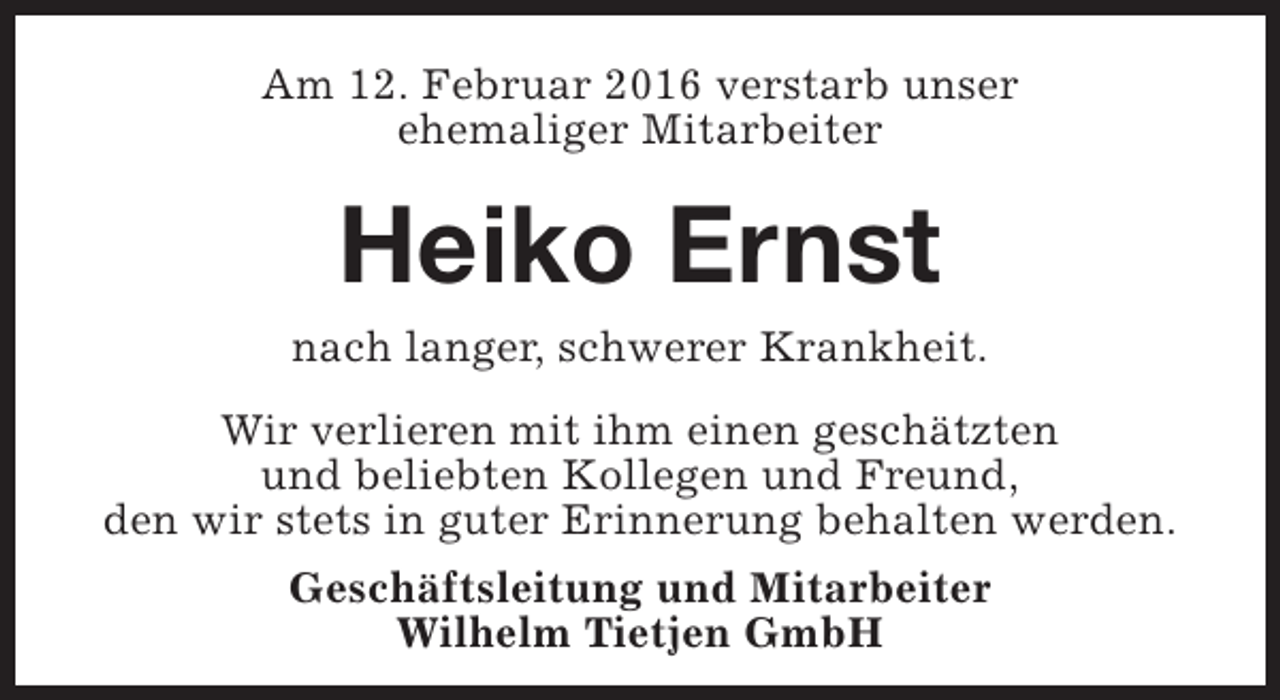 <p>Am 12. Februar 2016 verstarb unser<br />ehemaliger Mitarbeiter</p><p>Heiko Ernst</p><p>nach langer, schwerer Krankheit.<br />Wir verlieren mit ihm einen geschätzten<br />und beliebten Kollegen und Freund,<br />den wir stets in guter Erinnerung behalten werden.<br />Geschäftsleitung und Mitarbeiter<br />Wilhelm Tietjen GmbH</p>