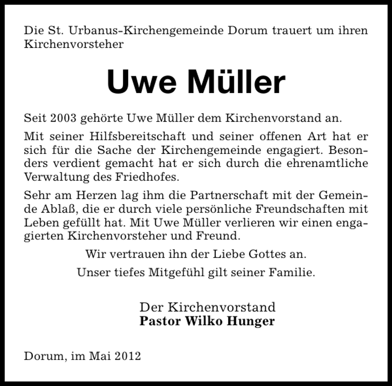 <p>Die St. Urbanus-Kirchengemeinde Dorum trauert um ihren<br />Kirchenvorsteher</p><p>Uwe Müller<br />Seit 2003 gehörte Uwe Müller dem Kirchenvorstand an.<br />Mit seiner Hilfsbereitschaft und seiner offenen Art hat er<br />sich für die Sache der Kirchengemeinde engagiert. Besonders verdient gemacht hat er sich durch die ehrenamtliche<br />Verwaltung des Friedhofes.<br />Sehr am Herzen lag ihm die Partnerschaft mit der Gemeinde Ablaß, die er durch viele persönliche Freundschaften mit<br />Leben gefüllt hat. Mit Uwe Müller verlieren wir einen engagierten Kirchenvorsteher und Freund.<br />Wir vertrauen ihn der Liebe Gottes an.<br />Unser tiefes Mitgefühl gilt seiner Familie.</p><p>Der Kirchenvorstand<br />Pastor Wilko Hunger<br />Dorum, im Mai 2012</p>