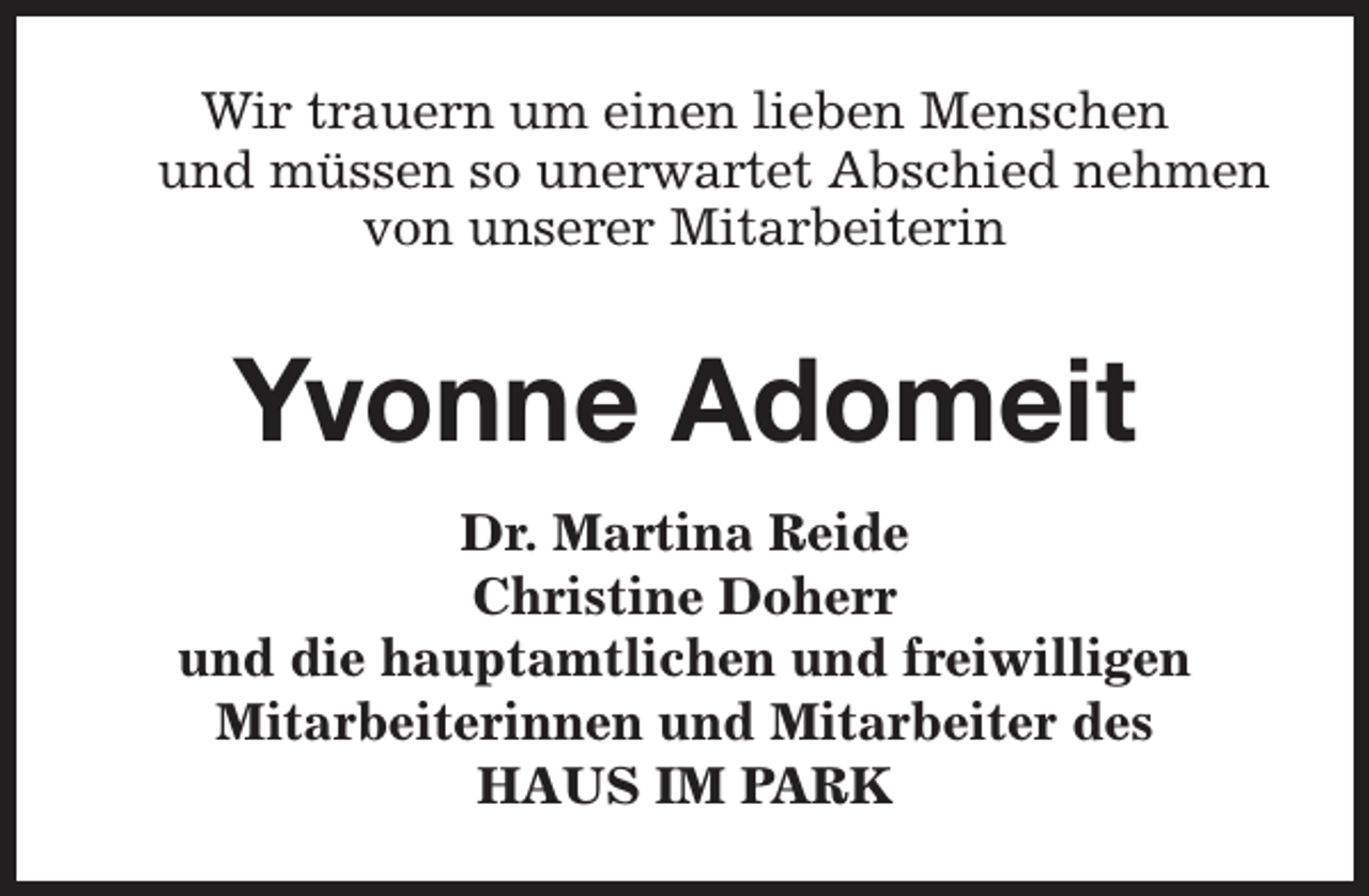 <p>Wir trauern um einen lieben Menschen<br />und müssen so unerwartet Abschied nehmen<br />von unserer Mitarbeiterin</p><p>Yvonne Adomeit<br />Dr. Martina Reide<br />Christine Doherr<br />und die hauptamtlichen und freiwilligen<br />Mitarbeiterinnen und Mitarbeiter des<br />HAUS IM PARK</p>
