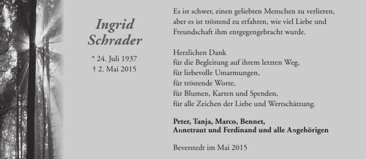 <p>Ingrid<br />Schrader<br />* 24. Juli 1937<br />† 2. Mai 2015</p><p>Es ist schwer, einen geliebten Menschen zu verlieren,<br />aber es ist tröstend zu erfahren, wie viel Liebe und<br />Freundschaft ihm entgegengebracht wurde.<br />Herzlichen Dank<br />für die Begleitung auf ihrem letzten Weg,<br />für liebevolle Umarmungen,<br />für tröstende Worte,<br />für Blumen, Karten und Spenden,<br />für alle Zeichen der Liebe und Wertschätzung.<br />Peter, Tanja, Marco, Bennet,<br />An<br />Annetraut und Ferdinand und alle Angehörigen<br />An<br />Beverstedt im Mai 2015</p>