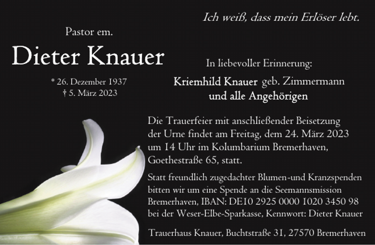 <p>Pastor em.</p><p>Ich weiß, dass mein Erlöser lebt.<br />In liebevoller Erinnerung:</p><p>* 26. Dezember 1937<br />† 5. März 2023</p><p>geb. Zimmermann<br />Die Trauerfeier mit anschließender Beisetzung<br />der Urne findet am Freitag, dem 24. März 2023<br />um 14 Uhr im Kolumbarium Bremerhaven,<br />Goethestraße 65, statt.<br />Statt freundlich zugedachter Blumen-und Kranzspenden<br />bitten wir um eine Spende an die Seemannsmission<br />Bremerhaven, IBAN: DE10 2925 0000 1020 3450 98<br />bei der Weser-Elbe-Sparkasse, Kennwort: Dieter Knauer<br />Trauerhaus Knauer, Buchtstraße 31, 27570 Bremerhaven</p>