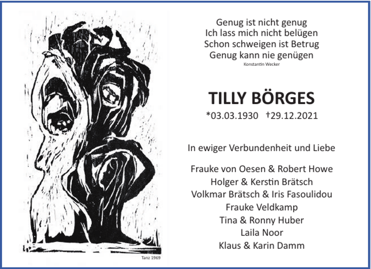 <p>Genug ist nicht genug<br />Ich lass mich nicht belügen<br />Schon schweigen ist Betrug<br />Genug kann nie genügen<br />Konstantin Wecker</p>
<p>TILLY BÖRGES<br />*03.03.1930 †29.12.2021<br />In ewiger Verbundenheit und Liebe<br />Frauke von Oesen &amp; Robert Howe<br />Holger &amp; Kerstin Brätsch<br />Volkmar Brätsch &amp; Iris Fasoulidou<br />Frauke Veldkamp<br />Tina &amp; Ronny Huber<br />Laila Noor<br />Klaus &amp; Karin Damm<br />Tanz 1969</p>