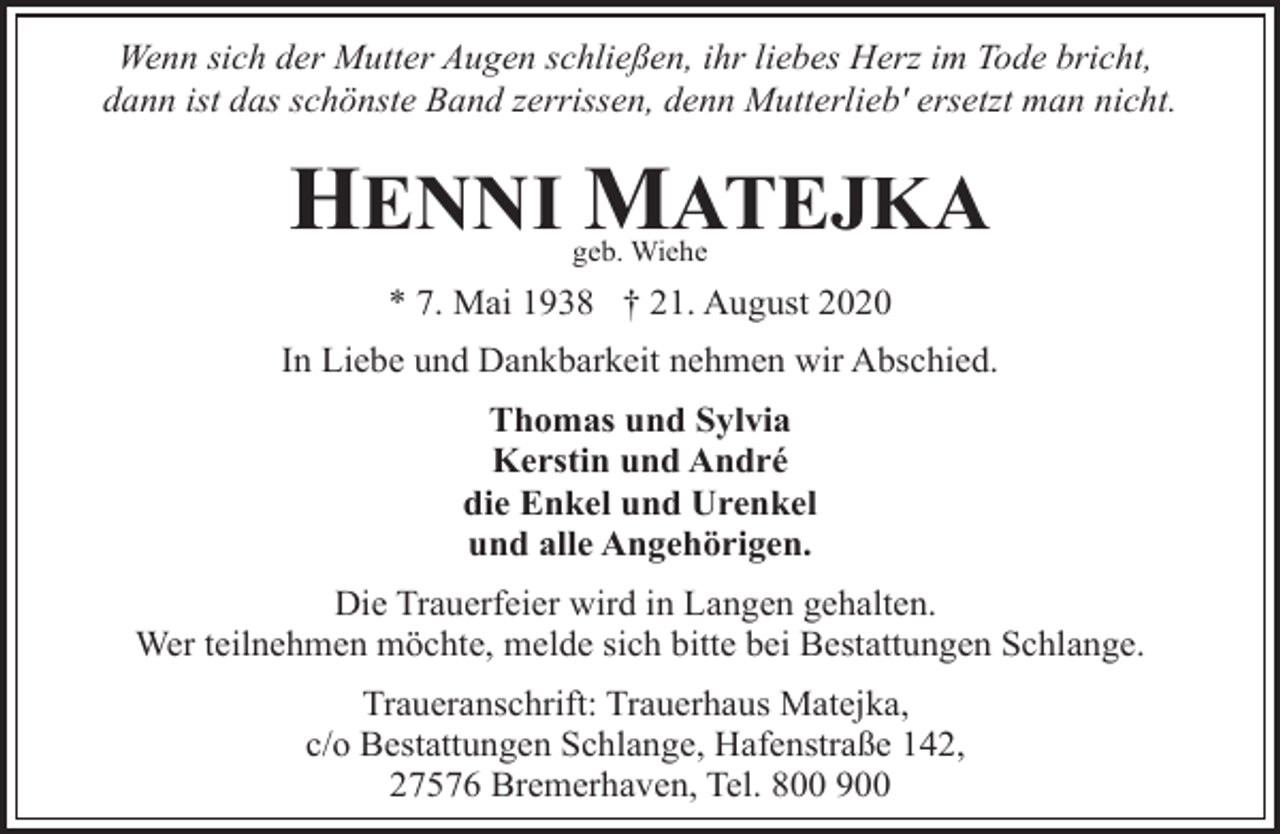 <p>Wenn sich der Mutter Augen schließen, ihr liebes Herz im Tode bricht,<br />dann ist das schönste Band zerrissen, denn Mutterlieb' ersetzt man nicht.</p><p>HENNI MATEJKA<br />geb. Wiehe</p><p>* 7. Mai 1938 † 21. August 2020</p><p>In Liebe und Dankbarkeit nehmen wir Abschied.<br />Thomas und Sylvia<br />Kerstin und André<br />die Enkel und Urenkel<br />und alle Angehörigen.</p><p>Die Trauerfeier wird in Langen gehalten.<br />Wer teilnehmen möchte, melde sich bitte bei Bestattungen Schlange.<br />Traueranschrift: Trauerhaus Matejka,<br />c/o Bestattungen Schlange, Hafenstraße 142,<br />27576 Bremerhaven, Tel. 800 900</p>