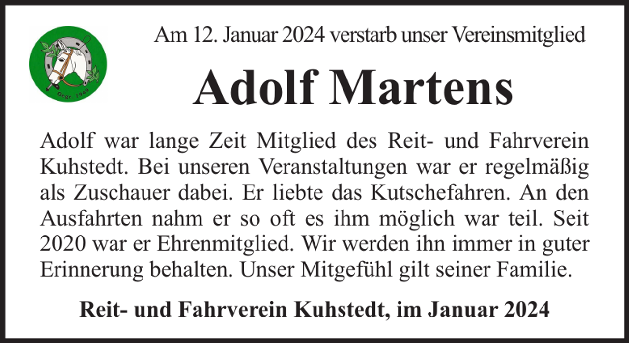 <p>Am 12. Januar 2024 verstarb unser Vereinsmitglied</p><p>Adolf Martens<br />Adolf war lange Zeit Mitglied des Reit- und Fahrverein<br />Kuhstedt. Bei unseren Veranstaltungen war er regelmäßig<br />als Zuschauer dabei. Er liebte das Kutschefahren. An den<br />Ausfahrten nahm er so oft es ihm möglich war teil. Seit<br />2020 war er Ehrenmitglied. Wir werden ihn immer in guter<br />Erinnerung behalten. Unser Mitgefühl gilt seiner Familie.<br />Reit- und Fahrverein Kuhstedt, im Januar 2024</p>