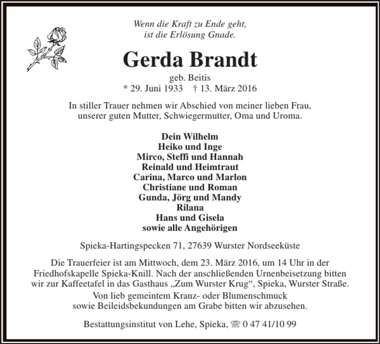 <p>Wenn die Kraft zu Ende geht,<br />ist die Erlösung Gnade.</p><p>Gerda Brandt<br />geb. Beitis<br />* 29. Juni 1933 † 13. März 2016</p><p>In stiller Trauer nehmen wir Abschied von meiner lieben Frau,<br />unserer guten Mutter, Schwiegermutter, Oma und Uroma.<br />Dein Wilhelm<br />Heiko und Inge<br />Mirco, Steffi und Hannah<br />Reinald und Heimtraut<br />Carina, Marco und Marlon<br />Christiane und Roman<br />Gunda, Jörg und Mandy<br />Rilana<br />Hans und Gisela<br />sowie alle Angehörigen<br />Spieka-Hartingspecken 71, 27639 Wurster Nordseeküste<br />Die Trauerfeier ist am Mittwoch, dem 23. März 2016, um 14 Uhr in der<br />Friedhofskapelle Spieka-Knill. Nach der anschließenden Urnenbeisetzung bitten<br />wir zur Kaffeetafel in das Gasthaus „Zum Wurster Krug“, Spieka, Wurster Straße.<br />Von lieb gemeintem Kranz- oder Blumenschmuck<br />sowie Beileidsbekundungen am Grabe bitten wir abzusehen.<br />Bestattungsinstitut von Lehe, Spieka, s 0 47 41/10 99</p>