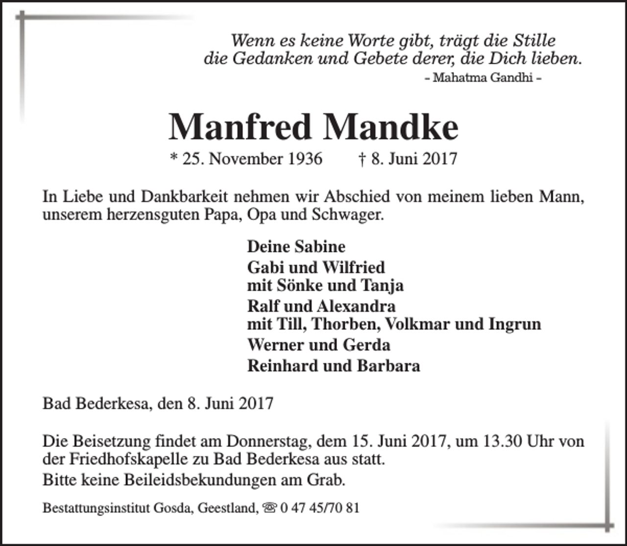 <p>Wenn es keine Worte gibt, trägt die Stille<br />die Gedanken und Gebete derer, die Dich lieben.<br />- Mahatma Gandhi -</p><p>Manfred Mandke<br />* 25. November 1936</p><p>† 8. Juni 2017</p><p>In Liebe und Dankbarkeit nehmen wir Abschied von meinem lieben Mann,<br />unserem herzensguten Papa, Opa und Schwager.<br />Deine Sabine<br />Gabi und Wilfried<br />mit Sönke und Tanja<br />Ralf und Alexandra<br />mit Till, Thorben, Volkmar und Ingrun<br />Werner und Gerda<br />Reinhard und Barbara<br />Bad Bederkesa, den 8. Juni 2017<br />Die Beisetzung findet am Donnerstag, dem 15. Juni 2017, um 13.30 Uhr von<br />der Friedhofskapelle zu Bad Bederkesa aus statt.<br />Bitte keine Beileidsbekundungen am Grab.<br />Bestattungsinstitut Gosda, Geestland, s 0 47 45/70 81</p>