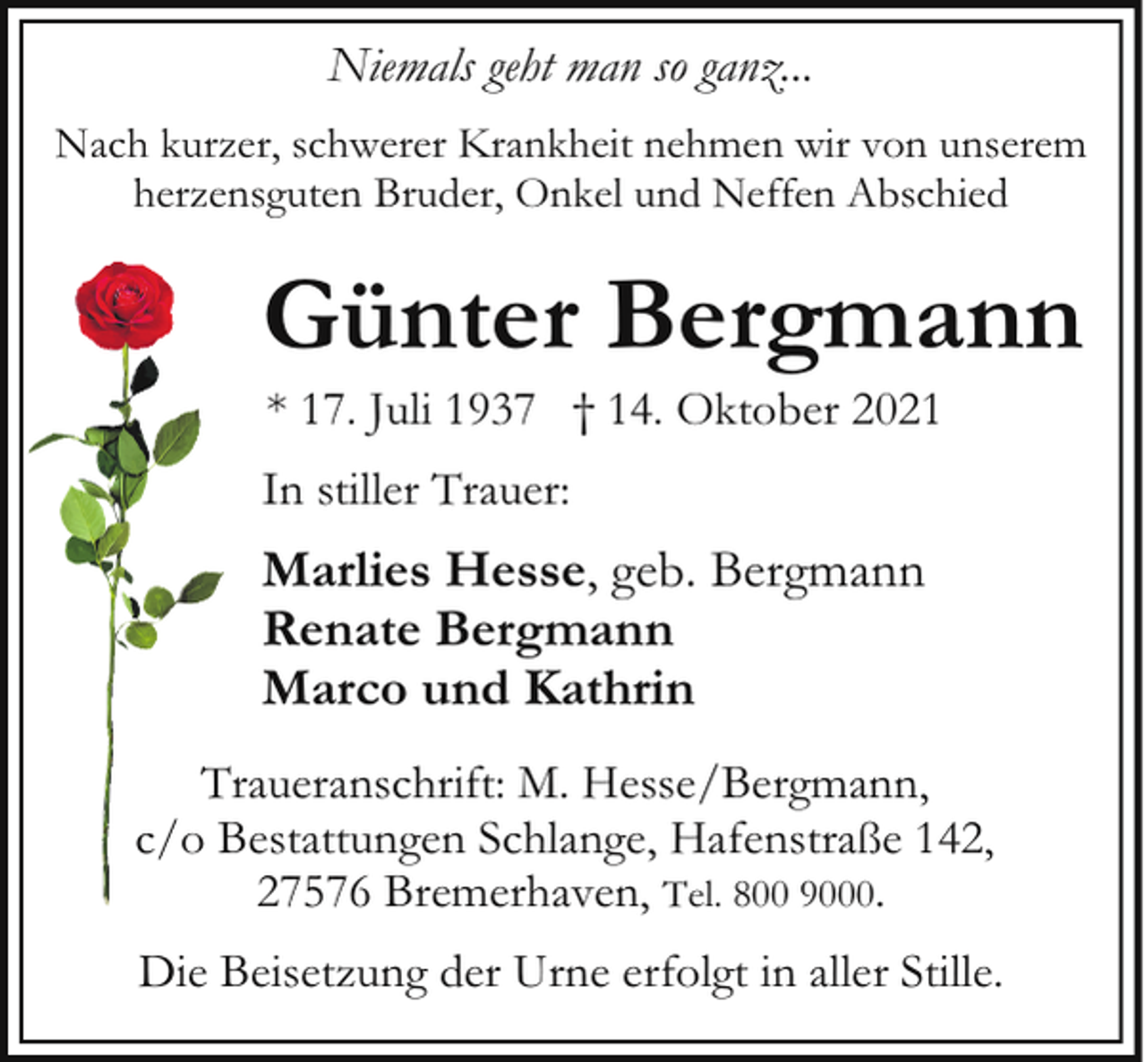 <p>Niemals geht man so ganz...<br />Nach kurzer, schwerer Krankheit nehmen wir von unserem<br />herzensguten Bruder, Onkel und Neffen Abschied</p><p>Günter Bergmann<br />* 17. Juli 1937 † 14. Oktober 2021</p><p>In stiller Trauer:</p><p>Marlies Hesse, geb. Bergmann<br />Renate Bergmann<br />Marco und Kathrin<br />Traueranschrift: M. Hesse/Bergmann,<br />c/o Bestattungen Schlange, Hafenstraße 142,<br />27576 Bremerhaven, Tel. 800 9000.<br />Die Beisetzung der Urne erfolgt in aller Stille.</p>