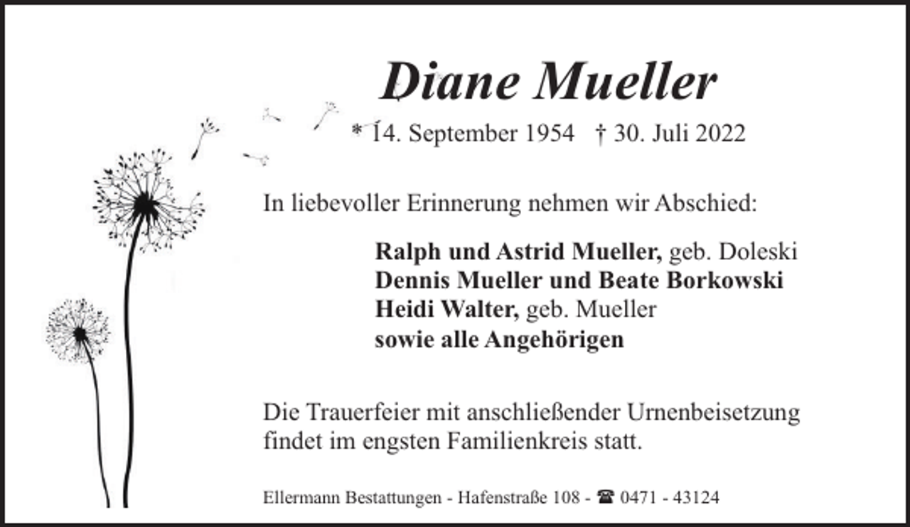 <p>Diane Mueller</p><p>* 14. September 1954 † 30. Juli 2022<br />In liebevoller Erinnerung nehmen wir Abschied:<br />Ralph und Astrid Mueller, geb. Doleski<br />Dennis Mueller und Beate Borkowski<br />Heidi Walter, geb. Mueller<br />sowie alle Angehörigen<br />Die Trauerfeier mit anschließender Urnenbeisetzung<br />findet im engsten Familienkreis statt.<br />Ellermann Bestattungen - Hafenstraße 108 - ( 0471 - 43124</p>