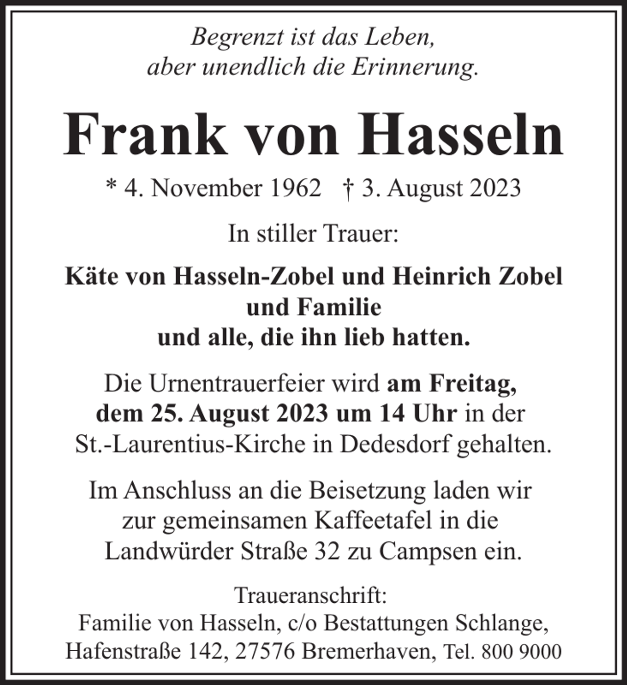 <p>Begrenzt ist das Leben,<br />aber unendlich die Erinnerung.</p><p>Frank von Hasseln<br />* 4. November 1962 † 3. August 2023<br />In stiller Trauer:<br />Käte von Hasseln-Zobel und Heinrich Zobel<br />und Familie<br />und alle, die ihn lieb hatten.<br />Die Urnentrauerfeier wird am Freitag,<br />dem 25. August 2023 um 14 Uhr in der<br />St.-Laurentius-Kirche in Dedesdorf gehalten.<br />Im Anschluss an die Beisetzung laden wir<br />zur gemeinsamen Kaffeetafel in die<br />Landwürder Straße 32 zu Campsen ein.<br />Traueranschrift:<br />Familie von Hasseln, c/o Bestattungen Schlange,<br />Hafenstraße 142, 27576 Bremerhaven, Tel. 800 9000</p>