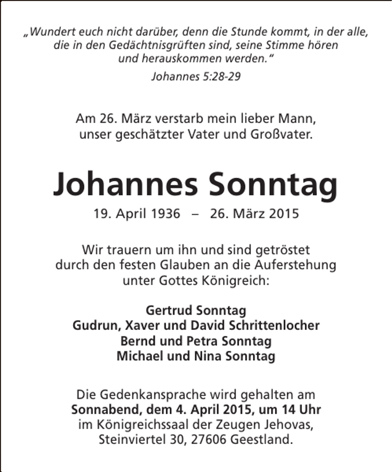 <p>„Wundert euch nicht darüber, denn die Stunde kommt, in der alle,<br />die in den Gedächtnisgrüften sind, seine Stimme hören<br />und herauskommen werden.“<br />Johannes 5:28-29</p><p>Am 26. März verstarb mein lieber Mann,<br />unser geschätzter Vater und Großvater.</p><p>Johannes Sonntag<br />19. April 1936 – 26. März 2015</p><p>Wir trauern um ihn und sind getröstet<br />durch den festen Glauben an die Auferstehung<br />unter Gottes Königreich:<br />Gertrud Sonntag<br />Gudrun, Xaver und David Schrittenlocher<br />Bernd und Petra Sonntag<br />Michael und Nina Sonntag<br />Die Gedenkansprache wird gehalten am<br />Sonnabend, dem 4. April 2015, um 14 Uhr<br />im Königreichssaal der Zeugen Jehovas,<br />Steinviertel 30, 27606 Geestland.</p>