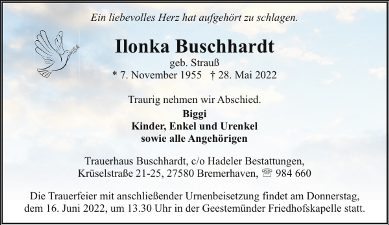 <p>Ein liebevolles Herz hat aufgehört zu schlagen.</p><p>Ilonka Buschhardt</p><p>geb. Strauß<br />* 7. November 1955 † 28. Mai 2022<br />Traurig nehmen wir Abschied.<br />Biggi<br />Kinder, Enkel und Urenkel<br />sowie alle Angehörigen<br />Trauerhaus Buschhardt, c/o Hadeler Bestattungen,<br />Krüselstraße 21-25, 27580 Bremerhaven, ' 984 660<br />Die Trauerfeier mit anschließender Urnenbeisetzung findet am Donnerstag,<br />dem 16. Juni 2022, um 13.30 Uhr in der Geestemünder Friedhofskapelle statt.</p>