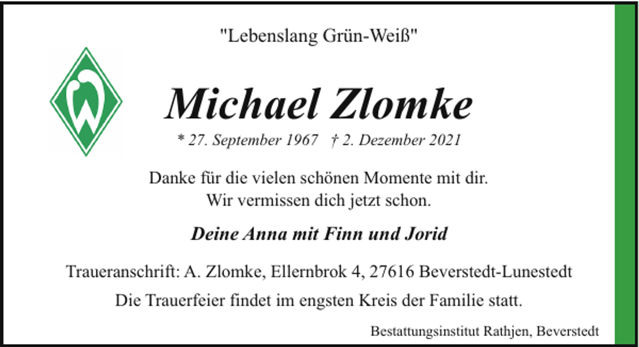 <p>"Lebenslang Grün-Weiß"</p><p>Michael Zlomke<br />* 27. September 1967 † 2. Dezember 2021</p><p>Danke für die vielen schönen Momente mit dir.<br />Wir vermissen dich jetzt schon.</p><p>Deine Anna mit Finn und Jorid<br />Traueranschrift: A. Zlomke, Ellernbrok 4, 27616 Beverstedt-Lunestedt<br />Die Trauerfeier findet im engsten Kreis der Familie statt.<br />Bestattungsinstitut Rathjen, Beverstedt</p>