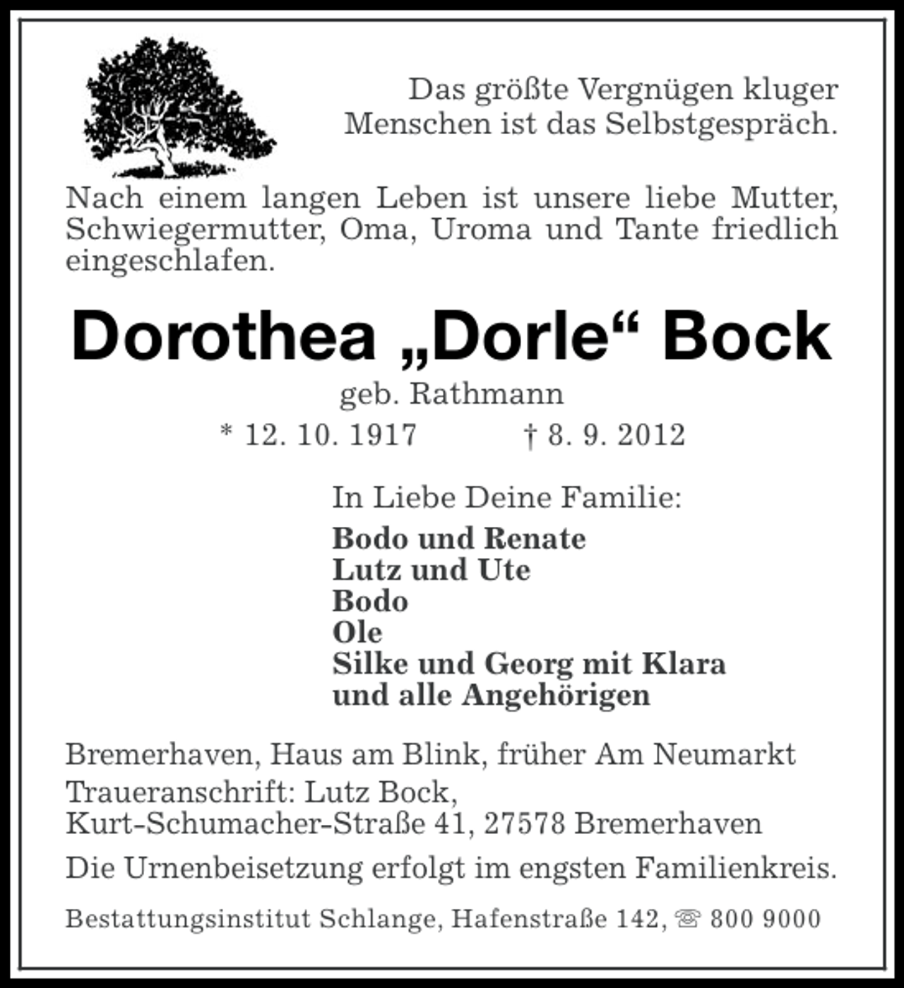 <p>Das größte Vergnügen kluger<br />Menschen ist das Selbstgespräch.<br />Nach einem langen Leben ist unsere liebe Mutter,<br />Schwiegermutter, Oma, Uroma und Tante friedlich<br />eingeschlafen.</p><p>Dorothea „Dorle“ Bock<br />geb. Rathmann<br />* 12. 10. 1917<br />† 8. 9. 2012<br />In Liebe Deine Familie:<br />Bodo und Renate<br />Lutz und Ute<br />Bodo<br />Ole<br />Silke und Georg mit Klara<br />und alle Angehörigen<br />Bremerhaven, Haus am Blink, früher Am Neumarkt<br />Traueranschrift: Lutz Bock,<br />Kurt-Schumacher-Straße 41, 27578 Bremerhaven<br />Die Urnenbeisetzung erfolgt im engsten Familienkreis.<br />Bestattungsinstitut Schlange, Hafenstraße 142, s 800 9000</p>
