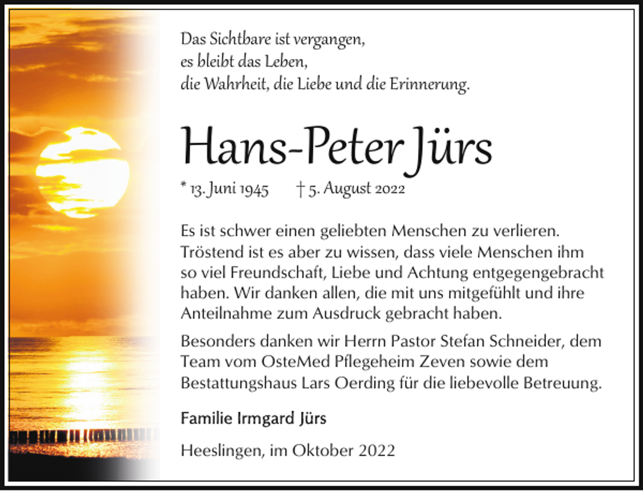<p>Das Sichtbare ist vergangen,<br />es bleibt das Leben,<br />die Wahrheit, die Liebe und die Erinner�ng.</p><p>Hans­Peter Jürs</p><p>* 13. Juni 1945</p><p>† 5. Aug�st 2022</p><p>Es ist schwer einen geliebten Menschen zu verlieren.<br />Tröstend ist es aber zu wissen, dass viele Menschen ihm<br />so viel Freundschaft, Liebe und Achtung entgegengebracht<br />haben. Wir danken allen, die mit uns mitgefühlt und ihre<br />Anteilnahme zum Ausdruck gebracht haben.<br />Besonders danken wir Herrn Pastor Stefan Schneider, dem<br />Team vom OsteMed Pflegeheim Zeven sowie dem<br />Bestattungshaus Lars Oerding für die liebevolle Betreuung.</p><p>Heeslingen, im Oktober 2022</p>